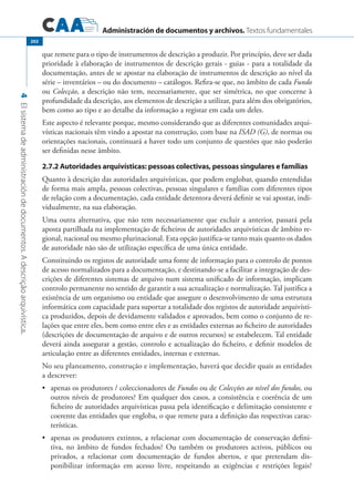 Administración de documentos y archivos. Textos fundamentales
4Elsistemadeadministracióndedocumentos.Adescriçãoarquivística.
202
que remete para o tipo de instrumentos de descrição a produzir. Por princípio, deve ser dada
prioridade à elaboração de instrumentos de descrição gerais - guias - para a totalidade da
documentação, antes de se apostar na elaboração de instrumentos de descrição ao nível da
série – inventários – ou do documento – catálogos. Refira-se que, no âmbito de cada Fundo
ou Colecção, a descrição não tem, necessariamente, que ser simétrica, no que concerne à
profundidade da descrição, aos elementos de descrição a utilizar, para além dos obrigatórios,
bem como ao tipo e ao detalhe da informação a registar em cada um deles.
Este aspecto é relevante porque, mesmo considerando que as diferentes comunidades arqui-
vísticas nacionais têm vindo a apostar na construção, com base na ISAD (G), de normas ou
orientações nacionais, continuará a haver todo um conjunto de questões que não poderão
ser definidas nesse âmbito.
2.7.2 Autoridades arquivísticas: pessoas colectivas, pessoas singulares e famílias
Quanto à descrição das autoridades arquivísticas, que podem englobar, quando entendidas
de forma mais ampla, pessoas colectivas, pessoas singulares e famílias com diferentes tipos
de relação com a documentação, cada entidade detentora deverá definir se vai apostar, indi-
vidualmente, na sua elaboração.
Uma outra alternativa, que não tem necessariamente que excluir a anterior, passará pela
aposta partilhada na implementação de ficheiros de autoridades arquivísticas de âmbito re-
gional, nacional ou mesmo plurinacional. Esta opção justifica-se tanto mais quanto os dados
de autoridade não são de utilização específica de uma única entidade.
Constituindo os registos de autoridade uma fonte de informação para o controlo de pontos
de acesso normalizados para a documentação, e destinando-se a facilitar a integração de des-
crições de diferentes sistemas de arquivo num sistema unificado de informação, implicam
controlo permanente no sentido de garantir a sua actualização e normalização. Tal justifica a
existência de um organismo ou entidade que assegure o desenvolvimento de uma estrutura
informática com capacidade para suportar a totalidade dos registos de autoridade arquivísti-
ca produzidos, depois de devidamente validados e aprovados, bem como o conjunto de re-
lações que entre eles, bem como entre eles e as entidades externas ao ficheiro de autoridades
(descrições de documentação de arquivo e de outros recursos) se estabelecem. Tal entidade
deverá ainda assegurar a gestão, controlo e actualização do ficheiro, e definir modelos de
articulação entre as diferentes entidades, internas e externas.
No seu planeamento, construção e implementação, haverá que decidir quais as entidades
a descrever:
	 apenas os produtores / coleccionadores de•	 Fundos ou de Colecções ao nível dos fundos, ou
outros níveis de produtores? Em qualquer dos casos, a consistência e coerência de um
ficheiro de autoridades arquivísticas passa pela identificação e delimitação consistente e
coerente das entidades que engloba, o que remete para a definição das respectivas carac-
terísticas.
	 apenas os produtores extintos, a relacionar com documentação de conservação defini-•	
tiva, no âmbito de fundos fechados? Ou também os produtores activos, públicos ou
privados, a relacionar com documentação de fundos abertos, e que pretendam dis-
ponibilizar informação em acesso livre, respeitando as exigências e restrições legais?
 