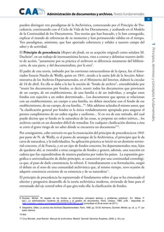 Administración de documentos y archivos. Textos fundamentales
1Principios,términosyconceptosfundamentales.
19
pueden distinguir tres paradigmas de la Archivística, comenzando por el Principio de Pro-
cedencia, continuando con el Ciclo de Vida de los Documentos, y acabando en el Modelo
de la Continuidad de los Documentos. Tres teorías que han buscado, y lo han conseguido,
explicar el mundo de referencias de su momento y han permanecido válidos en el tiempo.
Tres paradigmas, asimismo, que han aportado coherencia y solidez a nuestro campo del
saber y de actividad.
El Principio de procedencia (Respect des fonds, en su acepción original) como señalara M.
Duchein8
, en un trabajo de interesantísima lectura, vino a centrar y delimitar nuestro ámbi-
to de acción, “justamente por su práctica el archivero se diferencia netamente del bibliote-
cario, de una parte, y del documentalista, por la otra”.
El padre de esta teoría, imbuido por las corrientes estructuralistas de la época, fue el histo-
riador francés Natalis de Wailly, quien en 1841, siendo a la sazón Jefe de la Sección Admi-
nistrativa de los Archivos Departamentales, en el Ministerio del Interior, elaboró la circular
de 24 de abril. En ella se daba a la luz la noción de “fondo de archivo”, entendiéndolo por
“reunir los documentos por fondos, es decir, reunir todos los documentos que provienen
de un cuerpo, de un establecimiento, de una familia o de un individuo, y arreglar estos
fondos con sujeción a un orden determinado... Los documentos que apenas se relacionan
con un establecimiento, un cuerpo o una familia, no deben mezclarse con el fondo de ese
establecimiento, de ese cuerpo, de esa familia...”9
. Más adelante aclaraba el mismo autor, que
“la clasificación general por fondos es la única verdaderamente apropiada para asegurar el
pronto cumplimiento de un orden regular y uniforme... Si en vez de este método, del cual
puede decirse que se funda en la naturaleza de las cosas, se propone un orden teórico... los
archivos caerán en un desorden difícil de remediar. En cualquier clasificación distinta a ésta
se corre el grave riesgo de no saber dónde se encuentra un documento”10
.
Por consiguiente, cabe convenir en que la enunciación del principio de procedencia en 1841
por parte de N. de Wailly, es el punto de arranque de la Archivística, el principio que le da
carta de naturaleza, y la individualiza. Su aplicación práctica se inició en un dominio territo-
rial concreto, el de Francia, y en un tipo de fondos concreto, los departamentales; mas, lejos
de quedarse ahí, se extendió a otras categorías de fondos y generó, además, una reacción en
cadena que fue expandiéndose de manera paulatina por todos los países. La expansión geo-
gráfica o universalización de dicho principio, se caracterizó por una continuidad cronológi-
ca que, al paso de darle consistencia, lo reforzó. E inmediatamente a su formulación, surgió
el debate en el seno de una comunidad archivística que, al mismo tiempo, tuvo ocasión de
adquirir conciencia creciente de su existencia y de su naturaleza11
.
El principio de procedencia ha representado el fundamento sobre el que se ha cimentado el
ulterior y progresivo desarrollo de la teoría archivística moderna, sirviendo de base para el
entramado del eje central sobre el que gira toda ella: la clasificación de fondos.
8	 Duchein, Michel, “El respeto de los fondos en Archivística: principios teóricos y problemas prácticos”. En: Walne, P.
(ed.), La administración moderna de archivos y la gestión de documentos. París: Unesco, 1985, p.69  ; disponible en
http://unesdoc.unesco.org/images/0006/000679/067981so.pdf (consultado el 28 de enero de 2011).
9	 Desjardins, Gilles, Le service des Archives Départamentales. París, 1890, pp. 33-35. Asimismo, Duchein, Michel, op. cit., p. 71  por
quien citamos.
10 Ibid.
11 Cruz Mundet, José Ramón: Manual de archivística. Madrid: Germán Sánchez Ruipérez, 2008, p. 42 y ss.
 