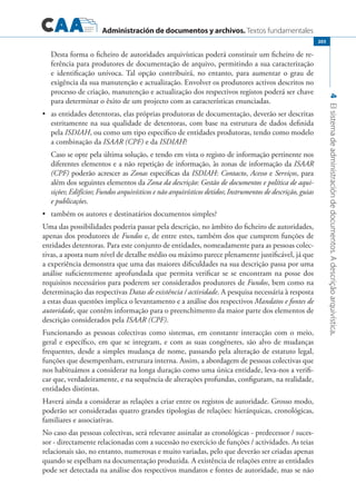 Administración de documentos y archivos. Textos fundamentales
4Elsistemadeadministracióndedocumentos.Adescriçãoarquivística.
203
Desta forma o ficheiro de autoridades arquivísticas poderá constituir um ficheiro de re-
ferência para produtores de documentação de arquivo, permitindo a sua caracterização
e identificação unívoca. Tal opção contribuirá, no entanto, para aumentar o grau de
exigência da sua manutenção e actualização. Envolver os produtores activos descritos no
processo de criação, manutenção e actualização dos respectivos registos poderá ser chave
para determinar o êxito de um projecto com as características enunciadas.
	 as entidades detentoras, elas próprias produtoras de documentação, deverão ser descritas•	
estritamente na sua qualidade de detentoras, com base na estrutura de dados definida
pela ISDIAH, ou como um tipo específico de entidades produtoras, tendo como modelo
a combinação da ISAAR (CPF) e da ISDIAH?
		 Caso se opte pela última solução, e tendo em vista o registo de informação pertinente nos
diferentes elementos e a não repetição de informação, às zonas de informação da ISAAR
(CPF) poderão acrescer as Zonas específicas da ISDIAH: Contacto, Acesso e Serviços, para
além dos seguintes elementos da Zona da descrição: Gestão de documentos e política de aqui-
sições; Edifícios; Fundos arquivísticos e não arquivísticos detidos; Instrumentos de descrição, guias
e publicações.
	 também os autores e destinatários documentos simples?•	
Uma das possibilidades poderia passar pela descrição, no âmbito do ficheiro de autoridades,
apenas dos produtores de Fundos e, de entre estes, também dos que cumprem funções de
entidades detentoras. Para este conjunto de entidades, nomeadamente para as pessoas colec-
tivas, a aposta num nível de detalhe médio ou máximo parece plenamente justificável, já que
a experiência demonstra que uma das maiores dificuldades na sua descrição passa por uma
análise suficientemente aprofundada que permita verificar se se encontram na posse dos
requisitos necessários para poderem ser considerados produtores de Fundos, bem como na
determinação das respectivas Datas de existência / actividade. A pesquisa necessária à resposta
a estas duas questões implica o levantamento e a análise dos respectivos Mandatos e fontes de
autoridade, que contêm informação para o preenchimento da maior parte dos elementos de
descrição considerados pela ISAAR (CPF).
Funcionando as pessoas colectivas como sistemas, em constante interacção com o meio,
geral e específico, em que se integram, e com as suas congéneres, são alvo de mudanças
frequentes, desde a simples mudança de nome, passando pela alteração de estatuto legal,
funções que desempenham, estrutura interna. Assim, a abordagem de pessoas colectivas que
nos habituámos a considerar na longa duração como uma única entidade, leva-nos a verifi-
car que, verdadeiramente, e na sequência de alterações profundas, configuram, na realidade,
entidades distintas.
Haverá ainda a considerar as relações a criar entre os registos de autoridade. Grosso modo,
poderão ser consideradas quatro grandes tipologias de relações: hierárquicas, cronológicas,
familiares e associativas.
No caso das pessoas colectivas, será relevante assinalar as cronológicas - predecessor / suces-
sor - directamente relacionadas com a sucessão no exercício de funções / actividades. As teias
relacionais são, no entanto, numerosas e muito variadas, pelo que deverão ser criadas apenas
quando se espelham na documentação produzida. A existência de relações entre as entidades
pode ser detectada na análise dos respectivos mandatos e fontes de autoridade, mas se não
 