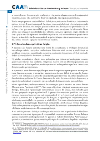 Administración de documentos y archivos. Textos fundamentales
4Elsistemadeadministracióndedocumentos.Adescriçãoarquivística.
204
se materializar na documentação produzida, a criação das relações entre as descrições criará
nos utilizadores a falsa expectativa de as ver espelhadas na própria documentação.
Tendo sempre presente a necessidade da definição de políticas de descrição, e considerando
que um ficheiro de autoridades pode funcionar como um ficheiro de referências em relação
às entidades descritas, será sempre possível definir uma hierarquia de prioridades das re-
lações a criar, quer entre as entidades, quer entre estas e os recursos de informação. Neste
último caso o leque de possibilidades é de tal forma vasto, que a primeira opção, e tendo em
conta que se trata de registos de autoridade arquivística, terá necessariamente que recair nas
ligações às descrições da documentação de arquivo. Só após estas se encontrarem assegura-
das, será de encarar a ligação a outros tipos de recursos.
2.7.3 Autoridades arquivísticas: funções
A descrição das funções constitui uma forma de contextualizar a produção documental,
havendo que definir, caracterizar e delimitar os diferentes níveis em que se subdividem, no
sentido de promover a sua utilização coerente e consistente, bem como o nível de profundi-
dade e exaustividade das descrições a elaborar.
Há ainda a considerar as relações entre as funções, que podem ser hierárquicas, cronoló-
gicas ou associativas, mas também a relação das funções com os diferentes produtores que
sucessivamente as desempenham ou desempenharam ao longo do tempo, bem como com a
documentação que originaram.
A experiência neste domínio específico por parte da arquivística portuguesa é muito parti-
cular. Centrou-se, numa primeira fase, na construção de uma Tabela de selecção das funções-
meio119
, com o objectivo de proceder à sua identificação transversal no âmbito das entidades
da Administração Central do Estado, bem como das séries documentais delas decorrentes, e
à posterior definição de orientações para a avaliação da documentação que englobam.
Numa segunda fase, evoluiu no sentido da construção, que se encontra em curso, de uma
Macroestrutura Funcional (MEF)120
. Tem como objectivo a criação de uma macroestrutura
de topo, destinada à representação transversal das funções do Estado, mas partindo agora
de uma perspectiva supra organizacional. A perspectiva transversal posiciona esta macro
estrutura num nível superior à de cada organização de per se. Compreende dois níveis fun-
cionais: o primeiro para a representação das funções, o segundo para a representação das
subfunções ou actividades em que estas se subdividem. Tem como objectivo a racionalização
da produção e da organização documental, conduzindo à melhoria das práticas de gestão,
facilitando a posterior recuperação e reutilização dos documentos e promovendo a interope-
rabilidade semântica entre os diferentes organismos.
A sua articulação com a descrição das funções relacionadas com os produtores de Fundos do-
cumentais, reveste-se de algum grau de complexidade e encontra-se em fase de teste. Refira-se
que não se encontra ainda operacional, no que será o Ficheiro Nacional de Autoridades Ar-
quivísticas, a implementar, gerir e controlar pelo órgão de coordenação da política arquivística
������������������������������������������PORTUGAL. DIRECÇÃO-GERAL DE ARQUIVOS, Tabela de selecção das funções-meio. Lisboa: DGARQ, 2007. [Consult.
Set. 2010]. Disponível em: http://dgarq.gov.pt/servicos/documentos-tecnicos-e-normativos/lista-de-documentos/.
����������������������������������������������Cf. PORTUGAL. DIRECÇÃO-GERAL DE ARQUIVOS, Governo Electrónico e interoperabilidade: documento metodológico
para a elaboração de um esquema de metainformação para a interoperabilidade e de uma macroestrutura funcional. Lisboa:
DGARQ, 2008. [Consult. Out. 2010]. Disponível em: http://dgarq.gov.pt/servicos/documentos-tecnicos-e-normativos/lista-de-
documentos/.
 