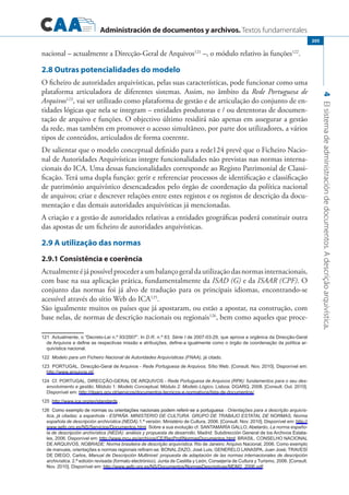 Administración de documentos y archivos. Textos fundamentales
4Elsistemadeadministracióndedocumentos.Adescriçãoarquivística.
205
nacional – actualmente a Direcção-Geral de Arquivos121
–, o módulo relativo às funções122
.
2.8 Outras potencialidades do modelo
O ficheiro de autoridades arquivísticas, pelas suas características, pode funcionar como uma
plataforma articuladora de diferentes sistemas. Assim, no âmbito da Rede Portuguesa de
Arquivos123
, vai ser utilizado como plataforma de gestão e de articulação do conjunto de en-
tidades lógicas que nela se integram – entidades produtoras e / ou detentoras de documen-
tação de arquivo e funções. O objectivo último residirá não apenas em assegurar a gestão
da rede, mas também em promover o acesso simultâneo, por parte dos utilizadores, a vários
tipos de conteúdos, articulados de forma coerente.
De salientar que o modelo conceptual definido para a rede124 prevê que o Ficheiro Nacio-
nal de Autoridades Arquivísticas integre funcionalidades não previstas nas normas interna-
cionais do ICA. Uma dessas funcionalidades corresponde ao Registo Patrimonial de Classi-
ficação. Terá uma dupla função: gerir e referenciar processos de identificação e classificação
de património arquivístico desencadeados pelo órgão de coordenação da política nacional
de arquivos; criar e descrever relações entre estes registos e os registos de descrição da docu-
mentação e das demais autoridades arquivísticas já mencionadas.
A criação e a gestão de autoridades relativas a entidades geográficas poderá constituir outra
das apostas de um ficheiro de autoridades arquivísticas.
2.9 A utilização das normas
2.9.1 Consistência e coerência
Actualmenteéjápossívelprocederaumbalançogeraldautilizaçãodasnormasinternacionais,
com base na sua aplicação prática, fundamentalmente da ISAD (G) e da ISAAR (CPF). O
conjunto das normas foi já alvo de tradução para os principais idiomas, encontrando-se
acessível através do sítio Web do ICA125
.
São igualmente muitos os países que já apostaram, ou estão a apostar, na construção, com
base nelas, de normas de descrição nacionais ou regionais126
, bem como aqueles que proce-
121 Actualmente, o “Decreto-Lei n.º 93/2007”. In D.R. n.º 63, Série I de 2007-03-29, que aprova a orgânica da Direcção-Geral
de Arquivos e define as respectivas missão e atribuições, define-a igualmente como o órgão de coordenação da política ar�
quivística nacional.
122 Modelo para um Ficheiro Nacional de Autoridades Arquivísticas (FNAA), já citado.
123 PORTUGAL. Direcção-Geral de Arquivos - Rede Portuguesa de Arquivos. Sítio Web. [Consult. Nov. 2010]. Disponível em:
http://www.arquivos.pt/.
124 Cf. PORTUGAL. DIRECÇÃO-GERAL DE ARQUIVOS - Rede Portuguesa de Arquivos (RPA): fundamentos para o seu des-
envolvimento e gestão. Módulo 1: Modelo Conceptual. Módulo 2: Modelo Lógico. Lisboa: DGARQ, 2008. [Consult. Out. 2010].
Disponível em: http://dgarq.gov.pt/servicos/documentos-tecnicos-e-normativos/lista-de-documentos/.
125 http://www.ica.org/en/standards .
126 �����������������������������������������������������������������������������Como exemplo de normas ou orientações nacionais podem referir-se a portuguesa - Orientações para a descrição arquivís-
tica, já citadas; a espanhola - ESPAÑA. MINISTERIO DE CULTURA. Grupo de Trabajo Estatal de Normas, Norma
española de descripción archivística (NEDA).1.ª versión. Ministério de Cultura, 2006. [Consult. Nov. 2010]. Disponível em: http://
www.aefp.org.es/NS/Servicios/Documentos.html. Sobre a sua evolução cf. Santamaría Gallo, Abelardo, La norma españo-
la de descripción archivística (NEDA): análisis y propuesta de desarrollo. Madrid: Subdirección General de los Archivos Estata�
les, 2006. Disponível em: http://www.mcu.es/archivos/CE/RecProf/NormasDocumentos.html; Brasil. Conselho Nacional
de Arquivos, NOBRADE: Norma brasileira de descrição arquivística. Rio de Janeiro: Arquivo Nacional, 2006. Como exemplo
de manuais, orientações e normas regionais refiram-se: Bonal Zazo, José Luis; Generelo Lanaspa, Juan José; Travesí
de Diego, Carlos, Manual de Descripción Multinivel: propuesta de adaptación de las normas internacionales de descripción
archivística. 2.ª edición revisada (formato electrónico). Junta de Castilla y León, Consejería de Cultura y Turismo, 2006. [Consult.
Nov. 2010]. Disponível em: http://www.aefp.org.es/NS/Documentos/NormasDescriptivas/MDM2_2006.pdf;
 