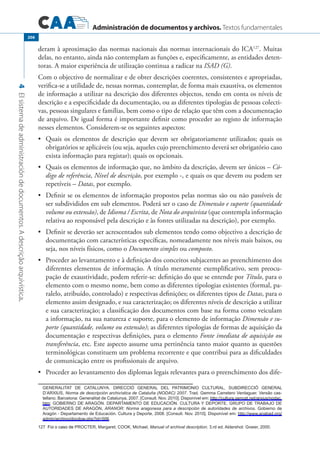Administración de documentos y archivos. Textos fundamentales
4Elsistemadeadministracióndedocumentos.Adescriçãoarquivística.
206
deram à aproximação das normas nacionais das normas internacionais do ICA127
. Muitas
delas, no entanto, ainda não contemplam as funções e, especificamente, as entidades deten-
toras. A maior experiência de utilização continua a radicar na ISAD (G).
Com o objectivo de normalizar e de obter descrições coerentes, consistentes e apropriadas,
verifica-se a utilidade de, nessas normas, contemplar, de forma mais exaustiva, os elementos
de informação a utilizar na descrição dos diferentes objectos, tendo em conta os níveis de
descrição e a especificidade da documentação, ou as diferentes tipologias de pessoas colecti-
vas, pessoas singulares e famílias, bem como o tipo de relação que têm com a documentação
de arquivo. De igual forma é importante definir como proceder ao registo de informação
nesses elementos. Considerem-se os seguintes aspectos:
	 Quais os elementos de descrição que devem ser obrigatoriamente utilizados; quais os•	
obrigatórios se aplicáveis (ou seja, aqueles cujo preenchimento deverá ser obrigatório caso
exista informação para registar); quais os opcionais.
	 Quais os elementos de informação que, no âmbito da descrição, devem ser únicos –•	 Có-
digo de referência, Nível de descrição, por exemplo -, e quais os que devem ou podem ser
repetíveis – Datas, por exemplo.
	 Definir se os elementos de informação propostos pelas normas são ou não passíveis de•	
ser subdivididos em sub elementos. Poderá ser o caso de Dimensão e suporte (quantidade
volume ou extensão), de Idioma / Escrita, de Nota do arquivista (que contempla informação
relativa ao responsável pela descrição e às fontes utilizadas na descrição), por exemplo.
	 Definir se deverão ser acrescentados sub elementos tendo como objectivo a descrição de•	
documentação com características específicas, nomeadamente nos níveis mais baixos, ou
seja, nos níveis físicos, como o Documento simples ou composto.
	 Proceder ao levantamento e à definição dos conceitos subjacentes ao preenchimento dos•	
diferentes elementos de informação. A título meramente exemplificativo, sem preocu-
pação de exaustividade, podem referir-se: definição do que se entende por Título, para o
elemento com o mesmo nome, bem como as diferentes tipologias existentes (formal, pa-
ralelo, atribuído, controlado) e respectivas definições; os diferentes tipos de Datas, para o
elemento assim designado, e sua caracterização; os diferentes níveis de descrição a utilizar
e sua caracterização; a classificação dos documentos com base na forma como veiculam
a informação, na sua natureza e suporte, para o elemento de informação Dimensão e su-
porte (quantidade, volume ou extensão); as diferentes tipologias de formas de aquisição da
documentação e respectivas definições, para o elemento Fonte imediata de aquisição ou
transferência, etc. Este aspecto assume uma pertinência tanto maior quanto as questões
terminológicas constituem um problema recorrente e que contribui para as dificuldades
de comunicação entre os profissionais de arquivo.
	 Proceder ao levantamento dos diplomas legais relevantes para o preenchimento dos dife-•	
	 Generalitat de Catalunya. Direcció General del Patrimonio Cultural, Subdirecció General
d’Arxius, Norma de descripción archivística de Cataluña (NODAC) 2007. Trad. Gemma Carretero Verdaguer. Versão cas�
tellano. Barcelona: Generalitat de Catalunya, 2007. [Consult. Nov. 2010]. Disponível em: http://cultura.gencat.net/arxius/nodac.
htm; Gobierno de Aragón. Departamento de Educación. Cultura y Deporte. GRUPO DE TRABAJO DE
AUTORIDADES DE ARAGÓN, ARANOR: Norma aragonesa para a descripción de autoridades de archivos. Gobierno de
Aragón - Departamento de Educación. Cultura y Deporte, 2008. [Consult. Nov. 2010]. Disponível em: http://www.anabad.org/
admin/archivo/docdow.php?id=506.
��������������������������������Foi o caso de Procter, Margaret; Cook, Michael, Manual of archival description. 3.rd ed. Aldershot: Gower, 2000.
 