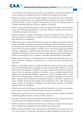 Administración de documentos y archivos. Textos fundamentales
4Elsistemadeadministracióndedocumentos.Adescriçãoarquivística.
207
rentes elementos de informação e proceder à sua actualização, sempre que pertinente. É
o caso do elemento Condições de acesso ou Condições de reprodução, por exemplo.
	 Definir com clareza o tipo de informação a registar em cada elemento. Para o efeito, há a•	
considerar princípios gerais, mas também princípios específicos, quer para os diferentes
níveis de descrição, no que se reporta à documentação, quer para os diferentes tipos de
entidades produtoras (pessoas colectivas, singulares ou famílias).
	 Definir, caso existam diferentes tipos de informação passíveis de registo num mesmo ele-•	
mento, uma hierarquia de preferências: no caso do Título, por exemplo, entre o formal e
o atribuído, por qual se deverá optar.
	 Definir princípios em relação à informação a registar em elementos como a•	 Fonte ime-
diata de aquisição ou transferência, Condições de acesso ou Condições de reprodução, já que
parte dela pode ser confidencial.
	 Definir fontes para a recolha da informação a registar nos diferentes elementos: listas de•	
títulos controlados, em planos ou quadros de classificação, tabelas de avaliação e selecção,
por exemplo, para o preenchimento do elemento Título; documentação produzida pelas
pessoas colectivas, pessoas singulares e famílias, textos e documentos legais que procedem
à criação, organização e regulamentação das pessoas colectivas, estudos institucionais,
biográficos ou familiares e instrumentos de descrição da documentação produzida para a
História, Estatuto legal, Funções, ocupações e actividades, Mandatos/fontes de autoridade.
	 Definir normas gerais para o preenchimento dos elementos de informação mas, e ten-•	
do em conta que a descrição é multinível, prever a criação de normas específicas para
cada nível.
	 Definir a terminologia a utilizar no âmbito dos diferentes elementos, bem como a ordem•	
pela qual a informação pode ser registada no âmbito de alguns deles. Poderá ser o caso da
Fonte imediata de aquisição ou transferência, em que o registo poderá obedecer à seguinte
ordem: forma de aquisição, entidade ou indivíduo a quem a unidade arquivística foi
adquirida, data da aquisição. Poderá ser igualmente o caso de Avaliação, selecção e elimi-
nação, Sistema de organização, Condições de acesso, Condições de reprodução, Características
físicas e requisitos técnicos, Existência e localização de originais ou Existência e localização de
cópias, Unidades de descrição relacionadas, Nota de publicação, Notas, Nota do arquivista,
Lugares (critério de ordenação cronológico), tal como Funções ocupações e actividades,
Mandatos / fontes de autoridade.
	 Definir os elementos de informação, para além dos indicados nas normas internacionais,•	
para os quais se recorrerá à utilização de pontos de acesso normalizados.
	 Definir quais os pontos de acesso a criar: pessoas colectivas, pessoas singulares e famílias,•	
entidades geográficas, funções, assuntos, eventos, cargos, etc.
	 Proceder ao controlo da criação e utilização desses pontos de acesso, com base em normas•	
ou instrumentos de trabalho já existentes ou a elaborar para o efeito.
	 Definir o elemento ou elementos de informação a utilizar para o registo dos colecciona-•	
dores e das diferentes tipologias de autores (intelectuais ou materiais).
	 Definir critérios de redacção para o preenchimento dos elementos com recurso ao texto•	
livre: texto narrativo / estruturado, actualização da grafia, utilização de maiúsculas e mi-
 