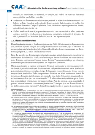 Administración de documentos y archivos. Textos fundamentales
4Elsistemadeadministracióndedocumentos.Adescriçãoarquivística.
208
núsculas, de abreviaturas, de numerais, de citações, etc. Poderá ser o caso de elementos
como História, ou Âmbito e conteúdo.
	 Referenciar, de forma tão exaustiva quanto possível, as normas ou instrumentos de tra-•	
balho a utilizar, visando a uniformização da apresentação da informação no âmbito dos
diferentes elementos: Código de referência, Datas, Dimensão e suporte (quantidade, volume,
extensão), Idioma / Escrita, etc.
	 Definir modelos de descrição para documentação com características afins, tendo em•	
conta os respectivos produtores e as funções que a originam, no âmbito de projectos de
descrição específicos: Notariais, Judiciais, para só citar alguns exemplos.
2.9.2 Questões recorrentes
Da utilização das normas e, fundamentalmente, da ISAD (G), destacam-se alguns aspectos
que justificam especial atenção, por configurarem questões recorrentes, que se reflectem na
consistência e coerência das descrições. Foram identificadas desde o momento da sua dispo-
nibilização pelo ICA, sendo a sua natureza diversa.
Parte das questões são de natureza terminológica: podem, a título de exemplo, mencionar-se
os elementos de informação Título, Nível de descrição, Âmbito e conteúdo, por serem entendi-
dos e definidos entre os arquivistas de formas distintas128
, quer em relação ao seu objectivo,
quer em relação aos conceitos subjacentes aos respectivos conteúdos.
Mas as questões não se esgotam neste ponto. Há ainda a considerar as necessidades específi-
cas de descrição de todos os tipos de documentos, independentemente de serem produzidos
por entidades públicas ou privadas, do tipo de linguagem neles utilizada, do tipo de suporte
em que foram produzidos. Todos eles podem ser descritos, aos níveis intelectuais, através do
recurso aos elementos de informação preconizados pela ISAD (G), embora possam colocar-
se questões específicas para um ou outro deles129
. É sobretudo nos níveis físicos que se detec-
ta a necessidade de orientações e normas específicas. Para dar resposta a esta necessidade, é
possível recorrer às normas e orientações já existentes130
, ou optar pelo seu desenvolvimento,
no âmbito das normas nacionais131
. Esta última opção implica o recurso à constituição de
�����������Cf. Gallant, Bruno, “La terminologie: une aide ou un handicap pour les échanges internationaux?”. ����������������[Documento elec�
trónico]. In Conselho Internacional de Arquivos, Actas do XIV Congresso Internacional de Arqivos. Sevilha: ICA, 2000.
SIBILLE, Claire, retoma esta questão em “La descripción archivística en Francia, entre normas y prácticas”. In Tabula: Estudios
Archivísticos de Castilla y León. Salamanca: Asociación de Archiveros de Castilla y León, N.º 11, 2008, pp. 100-102.
��������������������������������������������������������������������������������������������������������������������O trabalho desenvolvido no âmbito de projectos específicos assim o tem demonstrado. Cf. PORTUGAL. DIRECÇÃO-GERAL
DE ARQUIVOS. CENTRO PORTUGUÊS DE FOTOGRAFIA – Guia de fundos e colecções fotográficos 07, já citado, em cuja
Introdução técnica, p. 18, pode ler-se: “Mas se as ODA são plenamente aplicáveis na sua generalidade à descrição de docu�
mentação em qualquer tipo de suporte, não suprem as necessidades específicas da fotografia, quando se chega ao elemento
de informação Dimensão e suporte.”
���������������������Na elaboração do Guia de fundos e colecções fotográficos 07, já citado, para além das ODA, recorreu-se a SEPIA WORKING
GROUP ON DESCRIPTIVE MODELS FOR PHOTOGRAPHIC COLLECTIONS, Sepiades: recommendations for cataloguing
photographic collections. Amsterdam: Edwin Klijn; European Commission on Preservation and Access, 2003. [Consult. Nov.
2010]. Disponível em: http://www.knaw.nl/ECPA/sepia/workinggroups/wp5/sepiadestool/sepiadesdef.pdf.
�����������������������������������������������������É o caso, por exemplo, da Junta de Castilla y León, através da aprovação do “II Plan de Intervención en el Patrimonio Do�
cumental” (2003-2008), que engloba um plano sectorial, dedicado à normalização da descrição. Prevê, entre outras linhas de
actuação, a criação de normas para a descrição de todos os tipos de documentos de arquivo. Nesse âmbito, foram constituídos
grupos de trabalho para a aplicação da norma ISAD (G) à documentação da “Fe Pública”, à documentação judicial, aos fundos
fotográficos, aos projectos de obras públicas, arquitectura e restauro, e mapas, planos e desenhos técnicos. Cf. GRUPO DE
TRABAJO SOBRE CONVENCIONES DE CASTILLA Y LEÓN, “Elaboración de convenciones para la aplicación de las normas
de descripción archivística a fondos, formatos y materiales específicos”. In Tabula: Estudios Archivísticos de Castilla y León.
N.º 11, 2008. Salamanca: Asociación de Archiveros de Castilla y León, pp. 137-142; ou ainda a NODAC, já citada. Refira-se
que esta última foi igualmente utilizada no âmbito do projecto Guia de fundos e colecções fotográficos 07, da responsabilidade
do Centro Português de Fotografia, Direcção-Geral de Arquivos, já citado. Contempla os documentos textuais, cartográficos,
 