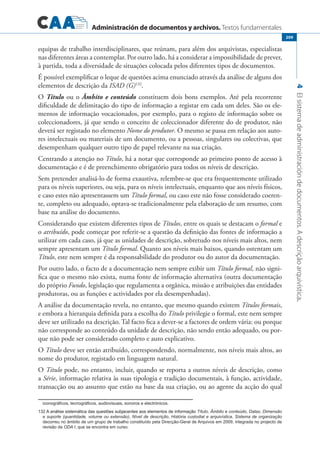 Administración de documentos y archivos. Textos fundamentales
4Elsistemadeadministracióndedocumentos.Adescriçãoarquivística.
209
equipas de trabalho interdisciplinares, que reúnam, para além dos arquivistas, especialistas
nas diferentes áreas a contemplar. Por outro lado, há a considerar a impossibilidade de prever,
à partida, toda a diversidade de situações colocada pelos diferentes tipos de documentos.
É possível exemplificar o leque de questões acima enunciado através da análise de alguns dos
elementos de descrição da ISAD (G)132
.
O Título ou o Âmbito e conteúdo constituem dois bons exemplos. Até pela recorrente
dificuldade de delimitação do tipo de informação a registar em cada um deles. São os ele-
mentos de informação vocacionados, por exemplo, para o registo de informação sobre os
coleccionadores, já que sendo o conceito de coleccionador diferente do de produtor, não
deverá ser registado no elemento Nome do produtor. O mesmo se passa em relação aos auto-
res intelectuais ou materiais de um documento, ou a pessoas, singulares ou colectivas, que
desempenham qualquer outro tipo de papel relevante na sua criação.
Centrando a atenção no Título, há a notar que corresponde ao primeiro ponto de acesso à
documentação e é de preenchimento obrigatório para todos os níveis de descrição.
Sem pretender analisá-lo de forma exaustiva, relembre-se que era frequentemente utilizado
para os níveis superiores, ou seja, para os níveis intelectuais, enquanto que aos níveis físicos,
e caso estes não apresentassem um Título formal, ou caso este não fosse considerado coeren-
te, completo ou adequado, optava-se tradicionalmente pela elaboração de um resumo, com
base na análise do documento.
Considerando que existem diferentes tipos de Títulos, entre os quais se destacam o formal e
o atribuído, pode começar por referir-se a questão da definição das fontes de informação a
utilizar em cada caso, já que as unidades de descrição, sobretudo nos níveis mais altos, nem
sempre apresentam um Título formal. Quanto aos níveis mais baixos, quando ostentam um
Título, este nem sempre é da responsabilidade do produtor ou do autor da documentação.
Por outro lado, o facto de a documentação nem sempre exibir um Título formal, não signi-
fica que o mesmo não exista, numa fonte de informação alternativa (outra documentação
do próprio Fundo, legislação que regulamenta a orgânica, missão e atribuições das entidades
produtoras, ou as funções e actividades por ela desempenhadas).
A análise da documentação revela, no entanto, que mesmo quando existem Títulos formais,
e embora a hierarquia definida para a escolha do Título privilegie o formal, este nem sempre
deve ser utilizado na descrição. Tal facto fica a dever-se a factores de ordem vária: ou porque
não corresponde ao conteúdo da unidade de descrição, não sendo então adequado, ou por-
que não pode ser considerado completo e auto explicativo.
O Título deve ser então atribuído, correspondendo, normalmente, nos níveis mais altos, ao
nome do produtor, registado em linguagem natural.
O Título pode, no entanto, incluir, quando se reporta a outros níveis de descrição, como
a Série, informação relativa às suas tipologia e tradição documentais, à função, actividade,
transacção ou ao assunto que estão na base da sua criação, ou ao agente da acção do qual
iconográficos, tecnográficos, audiovisuais, sonoros e electrónicos.
������������������������������������������������������������������������������A análise sistemática das questões subjacentes aos elementos de informação Título, Âmbito e conteúdo, Datas, Dimensão
e suporte (quantidade, volume ou extensão), Nível de descrição, História custodial e arquivística, Sistema de organização
decorreu no âmbito de um grupo de trabalho constituído pela Direcção-Geral de Arquivos em 2009, integrada no projecto de
revisão da ODA I, que se encontra em curso.
 