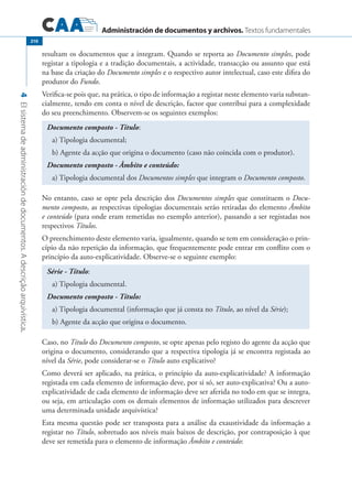 Administración de documentos y archivos. Textos fundamentales
4Elsistemadeadministracióndedocumentos.Adescriçãoarquivística.
210
resultam os documentos que a integram. Quando se reporta ao Documento simples, pode
registar a tipologia e a tradição documentais, a actividade, transacção ou assunto que está
na base da criação do Documento simples e o respectivo autor intelectual, caso este difira do
produtor do Fundo.
Verifica-se pois que, na prática, o tipo de informação a registar neste elemento varia substan-
cialmente, tendo em conta o nível de descrição, factor que contribui para a complexidade
do seu preenchimento. Observem-se os seguintes exemplos:
Documento composto - Título:
a) Tipologia documental;
b) Agente da acção que origina o documento (caso não coincida com o produtor).
Documento composto - Âmbito e conteúdo:
a) Tipologia documental dos Documentos simples que integram o Documento composto.
No entanto, caso se opte pela descrição dos Documentos simples que constituem o Docu-
mento composto, as respectivas tipologias documentais serão retiradas do elemento Âmbito
e conteúdo (para onde eram remetidas no exemplo anterior), passando a ser registadas nos
respectivos Títulos.
O preenchimento deste elemento varia, igualmente, quando se tem em consideração o prin-
cípio da não repetição da informação, que frequentemente pode entrar em conflito com o
princípio da auto-explicatividade. Observe-se o seguinte exemplo:
Série - Título:
a) Tipologia documental.
Documento composto - Título:
a) Tipologia documental (informação que já consta no Título, ao nível da Série);
b) Agente da acção que origina o documento.
Caso, no Título do Documento composto, se opte apenas pelo registo do agente da acção que
origina o documento, considerando que a respectiva tipologia já se encontra registada ao
nível da Série, pode considerar-se o Título auto explicativo?
Como deverá ser aplicado, na prática, o princípio da auto-explicatividade? A informação
registada em cada elemento de informação deve, por si só, ser auto-explicativa? Ou a auto-
explicatividade de cada elemento de informação deve ser aferida no todo em que se integra,
ou seja, em articulação com os demais elementos de informação utilizados para descrever
uma determinada unidade arquivística?
Esta mesma questão pode ser transposta para a análise da exaustividade da informação a
registar no Título, sobretudo aos níveis mais baixos de descrição, por contraposição à que
deve ser remetida para o elemento de informação Âmbito e conteúdo:
 