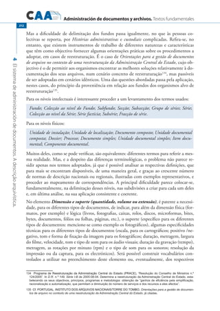 Administración de documentos y archivos. Textos fundamentales
4Elsistemadeadministracióndedocumentos.Adescriçãoarquivística.
212
Mas a dificuldade de delimitação dos fundos passa igualmente, no que às pessoas co-
lectivas se reporta, por Histórias administrativas e custodiais complicadas. Refira-se, no
entanto, que existem instrumentos de trabalho de diferentes naturezas e características
que têm como objectivo fornecer algumas orientações práticas sobre os procedimentos a
adoptar, em casos de reestruturação. É o caso de Orientações para a gestão de documentos
de arquivo no contexto de uma reestruturação da Administração Central do Estado, cujo ob-
jectivo é o de permitir aos organismos encontrar as melhores soluções relativamente à do-
cumentação dos seus arquivos, num cenário concreto de reestruturação134
, mas passíveis
de ser adoptadas em cenários idênticos. Uma das questões abordadas passa pela aplicação,
nestes casos, do princípio da proveniência em relação aos fundos dos organismos alvo de
reestruturação135
.
Para os níveis intelectuais é interessante proceder a um levantamento dos termos usados:
Fundo; Colecção ao nível do Fundo; Subfundo; Secção; Subsecção; Grupo de séries; Série;
Colecção ao nível da Série; Série factícia; Subsérie; Fracção de série.
Para os níveis físicos:
Unidade de instalação; Unidade de localização; Documento composto; Unidade documental
composta; Dossier; Processo; Documento simples; Unidade documental simples; Item docu-
mental; Componente documental.
Muitos deles, como se pode verificar, são equivalentes: diferentes termos para referir a mes-
ma realidade. Mas, e a despeito das diferenças terminológicas, o problema não parece re-
sidir apenas nos termos adoptados, já que é possível analisar as respectivas definições, que
para mais se encontram disponíveis, de uma maneira geral, e graças ao crescente número
de normas de descrição nacionais ou regionais, ilustradas com exemplos representativos, e
proceder ao mapeamento de correspondências. A principal dificuldade parece colocar-se,
fundamentalmente, na delimitação desses níveis, nas subdivisões a criar para cada um deles
e, em última análise, na sua aplicação consistente e coerente.
No elemento Dimensão e suporte (quantidade, volume ou extensão), é patente a necessi-
dade, para os diferentes tipos de documentos, de indicar, para além da dimensão física (for-
matos, por exemplo) e lógica (livros, fotografias, caixas, rolos, discos, microformas, bites,
bytes, documentos, fólios ou folhas, páginas, etc.), o suporte (específico para os diferentes
tipos de documentos: mencione-se como exemplo os fotográficos), algumas especificidades
técnicas para os diferentes tipos de documentos (escala, para os cartográficos; positivo /ne-
gativo, tom e forma de fixação da imagem para os fotográficos; duração, metragem, largura
do filme, velocidade, tom e tipo de som para os áudio visuais; duração da gravação (tempo),
metragem, as rotações por minuto (rpm) e o tipo de som para os sonoros; resolução da
impressão ou da captura, para os electrónicos). Será possível construir vocabulários con-
trolados a utilizar no preenchimento deste elemento ou, eventualmente, dos respectivos
����������������������������������������������������������������������������Programa de Reestruturação da Administração Central do Estado (PRACE), “Resolução do Conselho de Ministros n.º
124/2005”. In D.R. n.º 149, Série I-B de 2005-08-04. Determina a reestruturação da Administração Central do Estado, esta�
belecendo os seus objectivos, princípios, programas e metodologia: obtenção de “ganhos de eficiência pela simplificação,
racionalização e automatização, que permitam a diminuição do número de serviços e dos recursos a eles afectos”.
�������������������������������������������������������������������Cf. PORTUGAL. INSTITUTO DOS ARQUIVOS NACIONAIS/TORRE DO TOMBO, Orientações para a gestão de documen-
tos de arquivo no contexto de uma reestruturação da Administração Central do Estado, já citadas.
 
