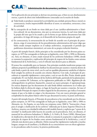 Administración de documentos y archivos. Textos fundamentales
1Principios,términosyconceptosfundamentales.
20
De la aplicación de este principio se derivan tres premisas que, si bien no son absolutamente
nuevas, a partir de ahora irán indisolublemente conectadas con la noción de fondo:
a)	Todo fondo es producto natural de la actividad de una entidad, persona física o moral; en
consecuencia, resulta imprescindible identificar al autor, su naturaleza, estructura y área
de actividad.
b)	La concepción de un fondo no viene dada por el uso -jurídico-administrativo o histó-
rico-cultural- de sus documentos, sino por su estructura interna, la cual viene dada por
la propia del ente que lo ha creado y por la forma en que dichos documentos han sido
generados a lo largo del tiempo, en el desarrollo de las funciones propias de aquél.
c)	En consecuencia, la estructuración de un fondo de acuerdo con el principio de proce-
dencia, exige el conocimiento de los procedimientos administrativos del autor (algo que
había estado siempre implícito en el trabajo archivístico, exceptuando el periodo que
pudiéramos denominar sistemático), así como de su propia evolución histórica.
A partir del ejemplo francés, dicho principio se fue extendiendo por los diversos países eu-
ropeos, en 1875 fue consagrado en Italia por su legislación, entre 1881 y 1896 en Alemania,
etc. Será, no obstante, el antes citado manual de los archiveros holandeses (1898), donde
se consuma la aceptación y explicación del principio de respeto de los fondos como axioma
fundamental de la Archivística, y será el vehículo más decisivo para su difusión.
El avance fue considerable pero no bastante. Este principio resultaba insuficiente porque más
adelante proponía la posibilidad de clasificar los documentos por asuntos o materias dentro de
cada fondo a partir de cierto nivel, con lo cual no quedaba plenamente satisfecho el objetivo
final: arreglar los archivos de acuerdo con criterios objetivos. Con todo, el principio de pro-
cedencia se expandió rápidamente a otros países y será en uno de ellos, Prusia, donde quede
completado. H. von Seybel, director de los Archivos del Estado, partiendo de los planteamien-
tos de su coetáneo M. Lehmann, en los reglamentos publicados en 1881: Regulative für die
ordnungsarbeiten im geheimen Staatsarchiv, enunció un nuevo principio: el registraturprinzip.
En esencia disponía que los documentos de cada fondo debían mantenerse en el orden que
les hubiera dado la oficina de origen, en lugar de hacerlo por asuntos o materias. Así nace el
denominado Principio de respeto al orden original de los documentos, que indica el necesario
respeto al que se ha dado en origen a los documentos. Con este nuevo principio general se
completaban los dos pilares básicos sobre los que descansará la teoría y la praxis archivísticas.
A partir del ejemplo francés, el Principio de procedencia se fue extendiendo por los diversos
países europeos, en 1875 fue consagrado en Italia por su legislación, entre 1881 y 1896 en
Alemania, etc. En España, en una fecha tan temprana como 1860 la “Instrucción y bases
para el arreglo y clasificación de los archivos” elaborada por la Junta Superior Directiva de
Archivos, muestra con claridad la influencia del modelo francés y explicita que “a pesar de la
novedad” la clasificación debe hacerse de acuerdo con la procedencia. Será, no obstante, el
manual de los archiveros holandeses S. Muller, J. A. Feith y R. Fruin (1898), Manual para
la clasificación y descripción de los archivos, donde se consuma la aceptación y explicación del
principio de respeto de los fondos como axioma fundamental de la Archivística, y será el
vehículo más decisivo para su difusión. Dicho manual fue rápidamente traducido a muchas
lenguas, aunque no al castellano, y la difusión de su conocimiento tuvo un efecto aglutinan-
te sin precedentes sobre la teoría y la práctica profesionales.
 