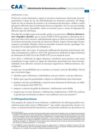 Administración de documentos y archivos. Textos fundamentales
4Elsistemadeadministracióndedocumentos.Adescriçãoarquivística.
213
subelementos a criar.
O facto de a muita informação a registar se encontrar estreitamente relacionada, levou fre-
quentemente à opção da sua não individualização em elementos autónomos. Tal obriga,
tendo em vista as questões de coerência e de consistência das descrições, a definir a ordem
pela qual os diferentes tipos de informação devem ser registados e até, no caso, por exemplo,
da Dimensão e suporte (quantidade, volume ou extensão), prever a sintaxe de separação dos
diferentes tipos de informação.
Para além dos exemplos supra mencionados, poder-se-ia acrescentar a História administra-
tiva / biográfica / familiar, que na norma ISAAR (CPF) já apresenta as alternativas de re-
gisto num único texto narrativo, individualizando apenas as Datas de existência / actividade,
ou de forma estruturada, recorrendo aos elementos História, Lugares, Estatuto legal, Funções,
ocupações e actividades, Mandatos / fontes de autoridade, Estruturas internas / genealogia, Con-
texto geral. Os exemplos poderiam multiplicar-se.
Este aspecto, aliás, não é novo. As normas de codificação das descrições anteriormente refe-
ridas, nomeadamente a EAD ou a EAC-CPF, apostam já na subdivisão de alguns elementos
de informação da ISAD (G) ou da ISAAR (CPF), ou na criação de novos.
Com efeito, a subdivisão de alguns elementos contribuiria para promover uma maior
normalização no que respeita ao registo de informação, garantindo uma maior interope-
rabilidade entre diferentes sistemas de descrição (arquivísticos, biblioteconómicos, mu-
seológicos).
A opção por esta possibilidade não se encontra, no entanto, isenta de dificuldades. Haverá
que, em primeiro lugar:
	 identificar qual a informação a individualizar, com que critérios e com que objectivos;•	
	 definir qual o grau de granularidade a adoptar na individualização dessa informação;•	
	 ponderar entre duas possibilidades: criação de novos elementos de informação, ou subdi-•	
visão dos propostos pela ISAD (G);
	 assegurar a coerência da grelha de elementos / subelementos assim obtida;•	
	 assegurar que os novos elementos / subelementos complementam a•	 ISAD (G), resolvem
as questões por ela deixadas em aberto e não conflituam com os já existentes136
.
2.10 Perspectivas futuras
Uma proposta de criação de novos elementos / subelementos de informação poderá even-
tualmente passar pelo recurso à Diplomática137
, que confere uma particular atenção à na-
tureza e à estrutura formal dos documentos, com particular incidência nos documentos em
�����������������������������������������������������������������������������������������������������������������������������A este respeito veja-se a conclusão do Grupo de trabajo sobre convenciones de Castilla y León, em relação aos documentos
fotográficos: “Para describir de forma sistematizada y ordenada muchas de las características físicas propias de este material
nos vimos obligados a tomar la determinación de crear ‘Subelementos’, la ‘palabra mágica’ de las Convenciones y que ha sido
la clave para resolver muchas de las dificultades encontradas”. Y es que, en efecto, si bien la Norma ISAD (G) establece unas
áreas y elementos que no deben ser alterados, lo cierto es que sí hay vía libre para la creación de los subelementos que se
consideren necesarios.” In: “Elaboración de convenciones para la aplicación de las normas de descripción archivística a fon�
dos, formatos y materiales específicos”, p. 139, já citado.
��������������������������Cf. DURANTI, Luciana, Diplomática: usos nuevos para una antigua ciência. 1.ª edición en castellano. Carmona: S  C edi�
ciones, 1996. Refira-se que esta foi a metodologia utilizada no âmbito de um grupo de trabalho constituído pela Direcção-Geral
de Arquivos, com o objectivo de proceder à revisão da primeira parte das ODA.
 
