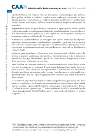 Administración de documentos y archivos. Textos fundamentales
4Elsistemadeadministracióndedocumentos.Adescriçãoarquivística.
214
suporte electrónico. Em relação a estes, um dos aspectos a considerar passa pela definição
dos requisitos mínimos necessários a respeitar na sua produção e manutenção, na longa
duração, para que possam manter-se completos, fidedignos e autênticos138
. Com base nessa
análise é possível avançar para a definição de critérios relativos ao tipo de informação a au-
tonomizar.
As perspectivas futuras no que à descrição arquivística se reporta passam, em boa medida,
pela implementação, exploração e rentabilização do modelo conceptual proposto pelas nor-
mas internacionais na sua globalidade, o que implica uma maior aposta na descrição do
contexto de produção e utilização dos documentos.
A dimensão e a complexidade de tal abordagem, bem como a diversidade dos objectos a
representar, requer equipas de profissionais bem preparados, experientes, mas obriga tam-
bém ao recurso e à colaboração com especialistas em diferentes áreas e domínios do conhe-
cimento, que necessariamente se estende, mas que claramente transcende, os da informação
e documentação.
Justifica-se, pois, a partilha na elaboração de novos instrumentos de trabalho, visando dar
resposta às questões identificadas mas também, e necessariamente, a todas as demais que
não deixarão de surgir. Mas também a partilha do conhecimento, da experiência e da re-
flexão que sempre resultam de tais processos.
Neste trabalho, em constante actualização, as normas combinam-se e articulam-se e tam-
bém elas necessitam de ser encaradas de uma forma dinâmica. Elas próprias devem ser
testadas, postas à prova e encaradas com espírito crítico. E se é desejável, para o trabalho de
descrição quotidiano, que sejam estáveis, a verdade é que elas, como os próprios objectos a
que se reportam e para cuja representação pretendem contribuir, não podem funcionar de
forma estática.
São, no entanto, importantes auxiliares do trabalho dos profissionais, garantes de uma maior
coerência e consistência da descrição, da sua normalização, controlando a subjectividade
inerente a qualquer representação humana da realidade, pois se a descrição é, antes de mais,
a “elaboração de uma representação…”, nunca será demais recordar, e recorrendo às pala-
vras do poeta português António Gedeão, que “… onde Sancho vê moinhos, D. Quixote
vê gigantes…”139
.
����������������������������������������������������������������������������������������������������������������Cf., a este respeito, DURANTI, Luciana, “The impact of digital technology on archival science”, já citado, e Duranti, Lu�
ciana; Eastwood, Terry; MAcNeil, Heather, The Preservation of the Integrity of Electronic Records. Vancouver: University
of British Columbia, [1997]. [Consult. Nov. 2010]. Disponível em: http://www.interpares.org/UBCProject/tem1.htm.
����Gedeão, António, “Impressão Digital”. In: Obra completa. 2.ª ed. Lisboa: Relógio D’Água, 2007, pp. 92-93.
 