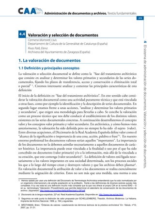 Administración de documentos y archivos. Textos fundamentales
4Elsistemadeadministracióndedocumentos.Valoraciónyseleccióndedocumentos.
215
1. La valoración de documentos
1.1 Definición y principales conceptos
La valoración o selección documental se define como la “fase del tratamiento archivístico
que consiste en analizar y determinar los valores primarios y secundarios de las series do-
cumentales, fijando los plazos de transferencia, acceso y conservación o eliminación total
o parcial” 1
. Creemos interesante analizar y comentar las principales características de esta
definición
El inicio de la definición es: “fase del tratamiento archivístico”. En este sentido cabe consi-
derar la valoración documental como una actividad puramente técnica y que está vinculada
a otras fases, como por ejemplo la identificación y la descripción de series documentales. En
segundo lugar estamos frente a unas acciones, “analizar y determinar los valores primarios
y secundarios”, que exigen una metodología para llevarlas a cabo. Se concibe la valoración
como un proceso técnico que nos debe conducir al establecimiento de los distintos valores
existentes en las series documentales concretas. A continuación desarrollaremos el concepto
valor y los conceptos valor primario y valor secundario. En archivística, y cómo hemos visto
anteriormente, la valoración ha sido definida pero no siempre lo ha sido el sujeto (valor).
Entre diversas acepciones, el Diccionario de la Real Academia Española define valor como el
“alcance de la significación o importancia de una cosa, acción, palabra o frase”2
. En nuestro
entorno profesional los documentos valiosos serían aquellos “importantes”. La importancia
de los documentos no la debemos asimilar necesariamente a aquellos documentos de carác-
ter histórico. La importancia puede estar vinculada a la finalidad o uso por el que ha sido
concebido ese documento (valor primario) y/o a la información, más allá de la vinculada a
su creación, que este contenga (valor secundario)3
. La definición de valores está ligada nece-
sariamente a los valores imperantes en una sociedad determinada, son los procesos sociales
los que a lo largo del tiempo crean y destruyen valores y que los archivos deben plasmar4
.
En valoración documental la atribución de valor a los documentos se realiza esencialmente
mediante la asignación de criterios. Estos no son más que una medida, una norma o una
1	 Hemos optado por usar una definición del Diccionario de Terminología Archivística entendiendo que ha sido normalizada por
un organismo internacional y de amplia aceptación en la profesión,  frente a las definiciones de diversos autores quizás más
completas. A su vez esta es una definición mucho más completa que la que nos ofrece el propio CIA en la norma ISAD – G
en su  terminología “Valoración: Procedimiento que permite determinar el calendario de conservación de los documentos de
archivo. (Appraisal)” http://www.ica.org/sites/default/files/isad g SP.pdf
2	 Diccionario de la lengua española. 22ª ed. Real Academia Española. Disponible en: http://www.rae.es/rae.html
3	 Seguimos en este punto la distinción de valor propuesta por SCHELLENBERG, Theodor, Archivos Modernos. La Habana,
Imprenta del Archivo Nacional, 1958, p. 164 y siguientes.
4	 BROTHMAN, Brien, “Órdenes de valores: cuestionando los términos teóricos de la práctica archivística” En: Tabula, nº10,
2007, pp. 31-31.
Valoración y selección de documentos
Cermeno Martorell, Lluís
Departament de Cultura de la Generalitat de Catalunya (España)
Rivas Palá, Elena
Archivera del Ayuntamiento de Zaragoza (España)
4.4
 