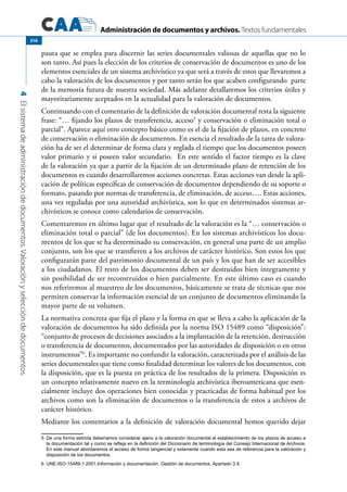 Administración de documentos y archivos. Textos fundamentales
4Elsistemadeadministracióndedocumentos.Valoraciónyseleccióndedocumentos.
216
pauta que se emplea para discernir las series documentales valiosas de aquellas que no lo
son tanto. Así pues la elección de los criterios de conservación de documentos es uno de los
elementos esenciales de un sistema archivístico ya que será a través de estos que llevaremos a
cabo la valoración de los documentos y por tanto serán los que acaben configurando parte
de la memoria futura de nuestra sociedad. Más adelante detallaremos los criterios útiles y
mayoritariamente aceptados en la actualidad para la valoración de documentos.
Continuando con el comentario de la definición de valoración documental resta la siguiente
frase: “… fijando los plazos de transferencia, acceso5
y conservación o eliminación total o
parcial”. Aparece aquí otro concepto básico como es el de la fijación de plazos, en concreto
de conservación o eliminación de documentos. En esencia el resultado de la tarea de valora-
ción ha de ser el determinar de forma clara y reglada el tiempo que los documentos poseen
valor primario y si poseen valor secundario. En este sentido el factor tiempo es la clave
de la valoración ya que a partir de la fijación de un determinado plazo de retención de los
documentos es cuando desarrollaremos acciones concretas. Estas acciones van desde la apli-
cación de políticas específicas de conservación de documentos dependiendo de su soporte o
formato, pasando por normas de transferencia, de eliminación, de acceso…. Estas acciones,
una vez reguladas por una autoridad archivística, son lo que en determinados sistemas ar-
chivísticos se conoce como calendarios de conservación.
Comentaremos en último lugar que el resultado de la valoración es la “… conservación o
eliminación total o parcial” (de los documentos). En los sistemas archivísticos los docu-
mentos de los que se ha determinado su conservación, en general una parte de un amplio
conjunto, son los que se transfieren a los archivos de carácter histórico. Son estos los que
configurarán parte del patrimonio documental de un país y los que han de ser accesibles
a los ciudadanos. El resto de los documentos deben ser destruidos bien íntegramente y
sin posibilidad de ser reconstruidos o bien parcialmente. En este último caso es cuando
nos referiremos al muestreo de los documentos, básicamente se trata de técnicas que nos
permiten conservar la información esencial de un conjunto de documentos eliminando la
mayor parte de su volumen.
La normativa concreta que fija el plazo y la forma en que se lleva a cabo la aplicación de la
valoración de documentos ha sido definida por la norma ISO 15489 como “disposición”:
“conjunto de procesos de decisiones asociados a la implantación de la retención, destrucción
o transferencia de documentos, documentados por las autoridades de disposición o en otros
instrumentos”6
. Es importante no confundir la valoración, caracterizada por el análisis de las
series documentales que tiene como finalidad determinar los valores de los documentos, con
la disposición, que es la puesta en práctica de los resultados de la primera. Disposición es
un concepto relativamente nuevo en la terminología archivística iberoamericana que esen-
cialmente incluye dos operaciones bien conocidas y practicadas de forma habitual por los
archivos como son la eliminación de documentos o la transferencia de estos a archivos de
carácter histórico.
Mediante los comentarios a la definición de valoración documental hemos querido dejar
5	 De una forma estricta deberíamos considerar ajeno a la valoración documental el establecimiento de los plazos de acceso a
la documentación tal y como se refleja en la definición del Diccionario de terminología del Consejo Internacional de Archivos.
En este manual abordaremos el acceso de forma tangencial y solamente cuando esta sea de referencia para la valoración y
disposición de los documentos.
6	 UNE-ISO-15489-1:2001.Información y documentación. Gestión de documentos. Apartado 3.9.
 