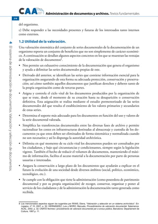 Administración de documentos y archivos. Textos fundamentales
4Elsistemadeadministracióndedocumentos.Valoraciónyseleccióndedocumentos.
218
del organismo.
c) Debe responder a las necesidades presentes y futuras de los interesados tanto internos
como externos.
1.2 Utilidad de la valoración.
Una valoración sistemática del conjunto de series documentales de la documentación de un
organismo reporta un conjunto de beneficios que no son simplemente de carácter económi-
co. A continuación se detallan algunos aspectos concretos en los que se muestran las ventajas
de la valoración de documentos8
.
	 Nos permite un exhaustivo conocimiento de la documentación que genera el organismo•	
y ayuda a delimitar las series documentales propias de este.
	 Derivado del anterior, se identifican las series que contiene información esencial para la•	
organización asegurando de esta forma su adecuada protección, conservación y preserva-
ción; así cómo también aquellos documentos que justifican derechos y deberes tanto de
la propia organización como de terceras partes.
	 Asigna y controla el ciclo vital de los documentos producidos por la organización de•	
que se trate, desde el momento de su creación hasta su desaparición o conservación
definitiva. Esta asignación se realiza mediante el estudio pormenorizado de las series
documentales del que resulta el establecimiento de los valores primarios y secundarios
de estas series.
	 Determina el soporte más adecuado para los documentos en función del uso y valores de•	
la serie documental valorada.
	 Simplifica las transferencias documentales entre las diversas fases de archivo y permite•	
racionalizar los costes en infraestructuras destinadas al almacenaje y custodia de los do-
cumentos ya que estos deben ser eliminados de forma sistemática y normalizada cuando
no son necesarios y así lo disponga la autoridad archivística.
	 Delimita en qué momento de su ciclo vital los documentos pueden ser consultados por•	
los ciudadanos, y bajo qué circunstancias y condicionantes, siempre según la legislación
vigente. También el hecho de reducir el volumen de documentos, manteniendo el máxi-
mo de información, facilita el acceso material a la documentación por parte de personas
usuarias e interesadas.
	 Asegura la conservación a largo plazo de los documentos que ayudarán a explicar en el•	
futuro la evolución de una sociedad desde diversos ámbitos (social, político, económico,
tecnológico, etc.).
	 Se cumple con la obligación que tiene la administración (como poseedora de patrimonio•	
documental y por su propia organización) de recoger, conservar, organizar y poner al
servicio de los ciudadanos y de la administración la documentación tanto generada como
recibida.
8	 Los mencionados aspectos siguen los sugeridos por RIVAS, Elena, “Valoración y selección en un sistema archivístico”. En:
Legajos, nº 10, 2007, p. 52; HERNÁNDEZ, Luis y MORO, Manuela, Procedimientos de valoración documental. Salamanca:
ACAL, 2002. p. 32; CNATD Normes i procediments de valoració documental per a arxius públics, Barcelona: Departament de
Cultura, 1997.p. 11.
 
