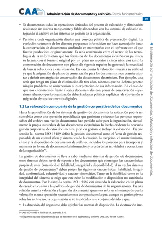 Administración de documentos y archivos. Textos fundamentales
4Elsistemadeadministracióndedocumentos.Valoraciónyseleccióndedocumentos.
219
	 Se documentan todas las operaciones derivadas del proceso de valoración y eliminación•	
resultando un sistema transparente y fiable alineándose con los sistemas de calidad e in-
tegrando al archivo en los sistemas de gestión de la organización.
	 Permite a cada organización diseñar una correcta política de preservación digital. La•	
evolución constante de los diversos programas informáticos no hace aconsejable basar
la conservación de documentos confiando en mantenerlos con el software con el que
fueron producidos originariamente. Es una convención entre el sector de las tecno-
logías de la información que los formatos de los documentos electrónicos permiten
su lectura con el formato original por un plazo no superior a cinco años, por tanto la
conservación de documentos con plazos de vigencia superior ha generado la necesidad
de buscar soluciones a esta situación. En este punto la valoración muestra su utilidad
ya que la asignación de plazos de conservación para los documentos nos permite ajus-
tar y definir estrategias de conservación de documentos electrónicos. Por ejemplo, una
serie que tenga un plazo de eliminación de tres años, sabemos que no debería generar
ningún problema de conservación o interpretación de esa información. En el caso de
que nos encontremos frente a series documentales con plazos de conservación supe-
riores sabemos que la organización deberá adoptar políticas explícitas de conversión o
migración de sus documentos digitales.
1.3 La valoración como parte de la gestión corporativa de los documentos
Hasta la generalización de los sistemas de gestión de documentos la valoración podría ser
concebida como una operación especializada que gestionan y ejecutan las personas respon-
sables del archivo una vez los documentos han perdido valor para la organización. Actual-
mente la propia naturaleza de los documentos electrónicos ha hecho evidente la necesaria
gestión corporativa de estos documentos, y en esa gestión se incluye la valoración. En este
sentido la norma ISO 15489 define la gestión documental como el “área de gestión res-
ponsable de un control eficaz y sistemático de la creación, la recepción, el mantenimiento,
el uso y la disposición de documentos de archivo, incluidos los procesos para incorporar y
mantener en forma de documentos la información y prueba de las actividades y operaciones
de la organización”9
.
La gestión de documentos se lleva a cabo mediante sistemas de gestión de documentos;
estos sistemas deben servir de soporte a los documentos que contengan las características
propias de estos (autenticidad, fiabilidad, integridad y disponibilidad). A su vez los sistemas
de gestión de documentos10
deben poseer las siguientes características: fiabilidad, integri-
dad, conformidad, exhaustividad y carácter sistemático. Tanto en la fiabilidad como en la
integridad del sistema se exige que este evite la modificación o disposición no autorizada
de documentos. Por lo tanto la norma ISO 15489 está situando la valoración en un plano
destacado en cuanto a las políticas de gestión de documentos de las organizaciones. En esta
relación entre la valoración y la gestión documental queremos reforzar el mensaje de que la
valoración es una operación necesariamente corporativa en la que, aunque su gestión pivota
sobre los archiveros, la organización se ve implicada en su conjunto debido a que:
	 La dirección del organismo debe aprobar las normas de disposición. La destrucción irre-•	
9	 UNE-ISO 15489-1:2001 op cit., apartado 3.16.
10 Seguimos aquí las características que se describen en el apartado 8.2 la norma UNE_ISO 15489-1:2001.  
 