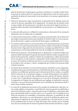 Administración de documentos y archivos. Textos fundamentales
4Elsistemadeadministracióndedocumentos.Valoraciónyseleccióndedocumentos.
220
gular de documentos comporta graves sanciones económicas y en muchos estados inclu-
so procesos de carácter penal. Es esencial que la organización se dote de normas para la
aprobación de plazos de conservación de sus documentos y de sistemas regularizados de
destrucción.
	 Valorar los documentos exige necesariamente la aportación de los distintos puntos de•	
vista de los diversos especialistas de la organización. Los juristas han de informar sobre
el marco jurídico de los documentos y los plazos de conservación legal; los técnicos es-
pecialistas deben describir la funcionalidad de esos documentos y su utilidad presente y
futura.
	 La dirección debe promover y difundir el conocimiento y observación de las normas de•	
disposición entre el conjunto de sus empleados.
	 La destrucción de documentos conlleva la necesaria autorización del o de los directivo/s•	
que tenga/n la potestad normativa para aprobarla. El archivero debe ser el actor que pre-
para la destrucción y asegura su ejecución de forma segura y confidencial.
	 Los archiveros deben prever la conservación futura de la documentación de conservación•	
permanente. Esto, para la documentación electrónica, implica el desarrollo de estrategias
de preservación a largo plazo de estos documentos, estrategias que deben llevarse a cabo
conjuntamente con los responsables de las áreas de tecnologías de la información.
	 Desde nuestro punto de vista la identificación, la clasificación y la valoración deben estar•	
presentes desde el principio de la gestión documental: debemos realizar una gestión inte-
gral de la documentación, mediante el diseño de procedimientos y flujos documentales
con la vista puesta en todo el proceso, incluyendo el archivo definitivo, la destrucción y
el acceso. En la práctica tendremos que buscar en nuestra propia organización la forma
de introducir estos conceptos y valores, consiguiendo que el archivo esté presente desde
el primer momento.
	 La relación de la valoración con el resto de los procesos archivísticos es muy importante,•	
y fundamental para que el sistema funcione: la identificación de las series, su clasificación
mediante una codificación permitirán que la documentación lleven unidas, a ser posible
desde el momento de su nacimiento (registro o creación del documento), las condicio-
nes que van a regir su ciclo de vida: transferencias entre archivos del sistema, selección,
y acceso. Esto es especialmente importante en el caso de los documentos electrónicos.
La asignación en el registro de una codificación que implique su clasificación como per-
teneciente a una serie documental permitirá tener controlados los documentos desde el
primer hasta el último momento.
	 La unión de la clasificación funcional con los acuerdos de transferencias, selección y ac-•	
ceso resulta utilísima en la gestión y control del ciclo vital, pues permite una definición a
priori de las diferentes etapas y situaciones por las que el expediente o documento debe
pasar, determinando desde su creación cuál va a ser su proceso vital. Se impiden de esta
forma las situaciones no controladas y las decisiones arbitrarias. La asimilación de cada
expediente o documento a su serie documental a través de la clasificación supone auto-
máticamente la asignación de unos plazos de transferencias y de conservación, así como
de las condiciones para el acceso a lo largo del tiempo. Esta cuestión, que ha resultado
muy clara en la instauración de sistemas de gestión de documentos electrónicos, es igual-
 