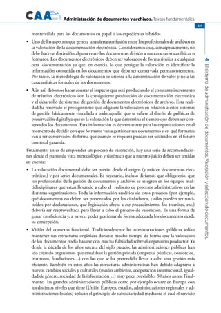 Administración de documentos y archivos. Textos fundamentales
4Elsistemadeadministracióndedocumentos.Valoraciónyseleccióndedocumentos.
221
mente válida para los documentos en papel o los expedientes híbridos.
	 Uno de los aspectos que genera una cierta confusión entre los profesionales de archivos es•	
la valoración de la documentación electrónica. Consideramos que, conceptualmente, no
debe hacerse distinción alguna entre los documentos debido a sus características físicas o
formatos. Los documentos electrónicos deben ser valorados de forma similar a cualquier
otra documentación ya que, en esencia, lo que persigue la valoración es identificar la
información contenida en los documentos que deba ser conservada permanentemente.
Por tanto, la metodología de valoración se orienta a la determinación de valor y no a las
características formales de los documentos.
	 Aún así, debemos hacer constar el impacto que está produciendo el constante incremento•	
de trámites electrónicos con la consiguiente producción de documentación electrónica
y el desarrollo de sistemas de gestión de documentos electrónicos de archivo. Esta reali-
dad ha renovado el protagonismo que adquiere la valoración en relación a estos sistemas
de gestión básicamente vinculada a todo aquello que se refiere al diseño de políticas de
preservación digital ya que es la valoración la que determina el tiempo que deben ser con-
servados los documentos. Esta información es determinante para las organizaciones en el
momento de decidir con qué formatos van a gestionar sus documentos y en qué formatos
van a ser conservados de forma que cuando se requiera puedan ser utilizados en el futuro
con total garantía.
Finalmente, antes de emprender un proceso de valoración, hay una serie de recomendacio-
nes desde el punto de vista metodológico y sistémico que a nuestro juicio deben ser tenidas
en cuenta:
	 La valoración documental debe ser previa, desde el origen (y más en documentos elec-•	
trónicos) y por series documentales. Es necesario, incluso diríamos que obligatorio, que
los profesionales de la gestión de documentos y archivos se integren en los equipos mul-
tidisciplinares que están llevando a cabo el rediseño de procesos administrativos en las
distintas organizaciones. Toda la información analítica de estos procesos (por ejemplo,
qué documentos no deben ser presentados por los ciudadanos, cuáles pueden ser susti-
tuidos por declaraciones, qué legislación afecta a ese procedimiento, los trámites, etc.)
debería ser reaprovechada para llevar a cabo el proceso de valoración. Es una forma de
ganar en eficiencia y, a su vez, poder gestionar de forma adecuada los documentos desde
su concepción.
	 Visión del contexto funcional. Tradicionalmente las administraciones públicas solían•	
mantener sus estructuras orgánicas durante mucho tiempo de forma que la valoración
de los documentos podía basarse con mucha fiabilidad sobre el organismo productor. Ya
desde la década de los años setenta del siglo pasado, las administraciones públicas han
ido creando organismos que emulaban la gestión privada (empresas públicas, consorcios,
institutos, fundaciones…) con los que se ha pretendido llevar a cabo una gestión más
eficiente. También en estos años las estructuras administrativas han debido adaptarse a
nuevos cambios sociales y culturales (medio ambiente, cooperación internacional, igual-
dad de género, sociedad de la información…) muy poco previsibles 30 años antes. Final-
mente, las grandes administraciones públicas como por ejemplo ocurre en Europa con
los distintos niveles que tiene (Unión Europea, estados, administraciones regionales y ad-
ministraciones locales) aplican el principio de subsidiariedad mediante el cual el servicio
 