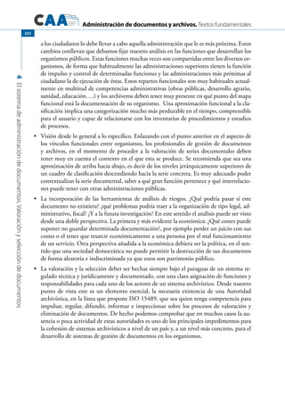 Administración de documentos y archivos. Textos fundamentales
4Elsistemadeadministracióndedocumentos.Valoraciónyseleccióndedocumentos.
222
a los ciudadanos lo debe llevar a cabo aquella administración que le es más próxima. Estos
cambios conllevan que debamos fijar nuestro análisis en las funciones que desarrollan los
organismos públicos. Estas funciones muchas veces son compartidas entre los diversos or-
ganismos, de forma que habitualmente las administraciones superiores tienen la función
de impulso y control de determinadas funciones y las administraciones más próximas al
ciudadano la de ejecución de éstas. Estos repartos funcionales son muy habituales actual-
mente en multitud de competencias administrativas (obras públicas, desarrollo agrario,
sanidad, educación….) y los archiveros deben tener muy presente en qué punto del mapa
funcional está la documentación de su organismo. Una aproximación funcional a la cla-
sificación implica una categorización mucho más perdurable en el tiempo, comprensible
para el usuario y capaz de relacionarse con los inventarios de procedimientos y estudios
de procesos.
	 Visión desde lo general a lo específico. Enlazando con el punto anterior en el aspecto de•	
los vínculos funcionales entre organismos, los profesionales de gestión de documentos
y archivos, en el momento de proceder a la valoración de series documentales deben
tener muy en cuenta el contexto en el que esta se produce. Se recomienda que sea una
aproximación de arriba hacia abajo, es decir de los niveles jerárquicamente superiores de
un cuadro de clasificación descendiendo hacia la serie concreta. Es muy adecuado poder
contextualizar la serie documental, saber a qué gran función pertenece y qué interrelacio-
nes puede tener con otras administraciones públicas.
	 La incorporación de las herramientas de análisis de riesgos. ¿Qué podría pasar si este•	
documento no existiera? ¿qué problemas podría traer a la organización de tipo legal, ad-
ministrativo, fiscal? ¿Y a la futura investigación? En este sentido el análisis puede ser visto
desde una doble perspectiva. La primera y más evidente la económica: ¿Qué costes puede
suponer no guardar determinada documentación?, por ejemplo perder un juicio con sus
costes o el tener que resarcir económicamente a una persona por el mal funcionamiento
de un servicio. Otra perspectiva añadida a la económica debiera ser la política, en el sen-
tido que una sociedad democrática no puede permitir la destrucción de sus documentos
de forma aleatoria e indiscriminada ya que estos son patrimonio público.
	 La valoración y la selección deber ser hechas siempre bajo el paraguas de un sistema re-•	
gulado técnica y jurídicamente y documentado, con una clara asignación de funciones y
responsabilidades para cada uno de los actores de un sistema archivístico. Desde nuestro
punto de vista este es un elemento esencial, la necesaria existencia de una Autoridad
archivística, en la línea que propone ISO 15489, que sea quien tenga competencia para
impulsar, regular, difundir, informar e inspeccionar sobre los procesos de valoración y
eliminación de documentos. De hecho podemos comprobar que en muchos casos la au-
sencia o poca actividad de estas autoridades es uno de los principales impedimentos para
la cohesión de sistemas archivísticos a nivel de un país y, a un nivel más concreto, para el
desarrollo de sistemas de gestión de documentos en los organismos.
 