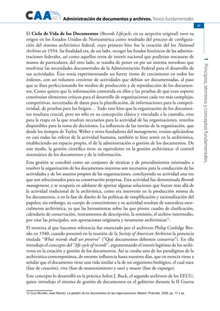 Administración de documentos y archivos. Textos fundamentales
1Principios,términosyconceptosfundamentales.
21
El Ciclo de Vida de los Documentos (Records Lifecycle, en su acepción original) tuvo su
origen en los Estados Unidos de Norteamérica como resultado del proceso de configura-
ción del sistema archivístico federal, cuyo primero hito fue la creación del los National
Archives en 1934. Su finalidad era, de un lado, recoger los fondos históricos de las adminis-
traciones federales, así como aquellos otros de interés nacional que pudieran rescatarse de
manos de particulares; del otro lado, se trataba de poner en pie un sistema novedoso que
resolviese las necesidades documentales de la Administración Federal para el desarrollo de
sus actividades. Ésta venía experimentando un fuerte ritmo de crecimiento en todos los
órdenes, con un volumen creciente de actividades que debían ser documentadas, al paso
que se iban perfeccionando los medios de producción y de reproducción de los documen-
tos. Como quiera que la información contenida en ellos y las pruebas de que eran soporte
constituían elementos críticos para el desarrollo de organizaciones cada vez más complejas,
competitivas, necesitadas de datos para la planificación, de informaciones para la competi-
tividad, de pruebas para los litigios… Todo esto hizo que la organización de los documen-
tos resultara crucial, pero no sólo en su concepción clásica y vinculada a la custodia, sino
para la etapa en la que resultan necesarios para la actividad de las organizaciones, tenerlos
disponibles para la toma de decisiones. La influencia de las teorías de la organización, que
desde los tiempos de Taylor, Weber y otros fundadores del management, venían aplicándose
en casi todas las esferas de la actividad humana, también se hizo sentir en la archivística,
estableciendo un espacio propio, el de la administración o gestión de los documentos. De
este modo, la gestión científica tiene su equivalente en la gestión archivística: el control
sistemático de los documentos y de la información.
Esta gestión se concibió como un conjunto de técnicas y de procedimientos orientados a
resolver la organización de los documentos mientras son necesarios para la conducción de las
actividades y de los asuntos propios de las organizaciones, concluyendo su actividad una vez
que son seleccionados para su conservación perpetua. Esta actividad fue denominada Records
management, y se ocuparía en adelante de aportar algunas soluciones que fueran más allá de
la actividad tradicional de la archivística, como era intervenir en la producción misma de
los documentos, o en la fase de diseño de las políticas de simplificación y racionalización del
papeleo; sin embargo, su cuerpo de conocimiento y su actividad resultan de naturaleza esen-
cialmente archivística, ya que las herramientas sobre las que pivota: cuadro de clasificación,
calendario de conservación, instrumentos de descripción, la remisión, el archivo intermedio,
por citar las principales, son aportaciones originaria y netamente archivísticas12
.
El teorema al que hacemos referencia fue enunciado por el archivero Philip Coolidge Bro-
oks en 1940, cuando presentó en la reunión de la Society of American Archivists la ponencia
titulada “What records shall we preserve” (“Qué documentos debemos conservar”). En ella
introdujo el concepto del “life cycle of records”, argumentando el interés legítimo de los archi-
veros en la creación y gestión de los documentos. Así se creaba uno de los paradigmas de la
archivística contemporánea, de enorme influencia hasta nuestros días, que en esencia viene a
señalar que el documento tiene una vida similar a la de un organismo biológico, el cual nace
(fase de creación), vive (fase de mantenimiento y uso) y muere (fase de expurgo).
Este concepto lo desarrolló en la práctica Solon J. Buck, el segundo archivero de los EEUU,
quien introdujo el sistema de gestión de documentos en el gobierno durante la II Guerra
12 Cruz Mundet, José Ramón, La gestión de los documentos en las organizaciones. Madrid: Pirámide, 2006, pp. 17 y ss.
 