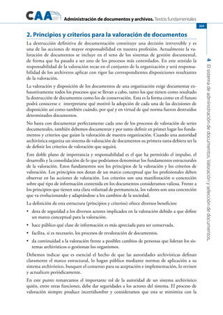 Administración de documentos y archivos. Textos fundamentales
4Elsistemadeadministracióndedocumentos.Valoraciónyseleccióndedocumentos.
223
2. Principios y criterios para la valoración de documentos
La destrucción definitiva de documentación constituye una decisión irreversible y es
una de las acciones de mayor responsabilidad en nuestra profesión. Actualmente la va-
loración de documentos se incluye en el seno de los sistemas de gestión documental,
de forma que ha pasado a ser uno de los procesos más controlados. En este sentido la
responsabilidad de la valoración recae en el conjunto de la organización y será responsa-
bilidad de los archiveros aplicar con rigor las correspondientes disposiciones resultantes
de la valoración.
La valoración y disposición de los documentos de una organización exige documentar ex-
haustivamente todos los procesos que se llevan a cabo, tanto los que tienen como resultado
la destrucción de documentos como los de conservación. Esta es la forma como en el futuro
podrá conocerse e interpretarse qué motivó la adopción de cada una de las decisiones de
disposición así como también cuándo, por qué y en virtud de qué norma fueron destruidos
determinados documentos.
No basta con documentar perfectamente cada uno de los procesos de valoración de series
documentales, también debemos documentar y por tanto definir en primer lugar los funda-
mentos y criterios que guían la valoración de nuestra organización. Cuando una autoridad
archivística organiza un sistema de valoración de documentos su primera tarea debiera ser la
de definir los criterios de valoración que seguirá.
Este doble plano de importancia y responsabilidad es el que ha permitido el impulso, el
desarrollo y la consolidación de lo que podríamos denominar los fundamentos estructurales
de la valoración. Estos fundamentos son los principios de la valoración y los criterios de
valoración. Los principios nos dotan de un marco conceptual que los profesionales deben
observar en las acciones de valoración. Los criterios son una manifestación o concreción
sobre qué tipo de información contenida en los documentos consideramos valiosa. Frente a
los principios que tienen una clara voluntad de permanencia, los valores son una concreción
que va evolucionando y adaptándose a los cambios de la sociedad.
La definición de esta estructura (principios y criterios) ofrece diversos beneficios:
	 dota de seguridad a los diversos actores implicados en la valoración debido a que define•	
un marco conceptual para la valoración.
	 hace público qué clase de información es más apreciada para ser conservada.•	
	 facilita, si es necesario, los procesos de revaloración de documentos.•	
	 da continuidad a la valoración frente a posibles cambios de personas que lideran los sis-•	
temas archivísticos o gestionan los organismos.
Debemos indicar que es esencial el hecho de que las autoridades archivísticas definan
claramente el marco estructural, lo hagan público mediante normas de aplicación a su
sistema archivístico, busquen el consenso para su aceptación e implementación, lo revisen
y actualicen periódicamente.
En este punto remarcamos el importante rol de la autoridad de un sistema archivístico
quién, entre otras funciones, debe dar seguridades a los actores del sistema. El proceso de
valoración siempre produce incertidumbre y consideramos que esta se minimiza con la
 