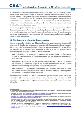 Administración de documentos y archivos. Textos fundamentales
4Elsistemadeadministracióndedocumentos.Valoraciónyseleccióndedocumentos.
225
de valoración entre los valores primarios y secundarios de los documentos. Si en el primero
debemos tener en cuenta el período de conservación de los documentos como pruebas de
acciones llevadas a cabo por un organismo, el segundo valor se refiere al valor informativo
y cultural de los documentos. En este sentido la valoración nos permite intervenir decisiva
y activamente en la determinación del ciclo vital de los documentos y la construcción del
patrimonio documental de nuestra sociedad, siendo tarea del archivero (o de las autoridades
de valoración) armonizar este proceso.
Finalmente, el quinto principio es el respeto al equilibrio entre las consideraciones relativas
al contexto de creación de los archivos y aquellas ligadas a su uso. La valoración debe situarse
en un espacio equidistante entre la exclusiva consideración del contexto de creación, como si
este fuera el único elemento a tener en cuenta, o la importancia que atribuyan investigadores
o usuarios a los documentos.
2.2 Criterios para la valoración de documentos
Una vez presentes los principios que debemos observar en la valoración, los sistemas archi-
vísticos han de fijar los criterios que sirvan para valorar la documentación. Los criterios de-
ben ser vistos como ayudas para la valoración de series documentales y de hecho son el filtro
que nos ayuda a la atribución de valor. Insistimos en el hecho de que los criterios deben ser
publicitados por la autoridad archivística por estos motivos:
	 Por responsabilidad. Las autoridades archivísticas deben hacer público y de forma docu-•	
mentada su posicionamiento de valoración de forma que pueda ser objeto de una futura
revisión crítica.
	 Por seguridad. Manifestar los criterios permite al archivo que valora conocer los paráme-•	
tros mediante los cuales serán “juzgadas” sus propuestas de valoración, de esta forma se
reduce la incertidumbre y la subjetividad de la persona que valora.
	 Por continuidad. La composición de las personas que conforman un órgano de valora-•	
ción cambia, de forma que establecer los criterios de forma normativa también permite
mantener una línea coherente en la valoración.
A continuación ofrecemos los criterios de valoración que actualmente tienen una mayor
aceptación profesional12
y que, en sí mismos, son un compendio de la evolución de la
archivística contemporánea, en especial la desarrollada a partir de la teoría de la macro-
valoración.
12  Tenemos ejemplos de disposiciones normativas relacionadas con criterios de conservación y eliminación de documentos en
los textos de los siguientes órganos archivísticos:  
	 Comisión Superior Calificadora de Documentos Administrativos. Metodología. Madrid, Ministerio de Cultu-
ra, 2003. Disponible en: http://www.mcu.es/archivos/docs/MetodologiaComSup.pdf
	 Comisión calificadora de documentos administrativos DEL AYUNTAMIENTO DE ZARAGOZA. Disponible en:
http://www.zaragoza.es/ciudad/usic/archivo/valora_norm5.htm
	 Comissió Nacional d’Accés, Avaluació i Tria Documental. Orden del consejero de Cultura de 15 de octubre de
1992, per la que se aprueban los criterios generales de evaluación y selección de documentación y el modelo de propuesta
correspondiente. (DOGC nº 1688, de 30.12.1992).
	 COMISIÓN ANDALUZA CALIFICADORA DE DOCUMENTOS ADMINISTRATIVOS. ver Art. 45 del Decreto 97/2000, de 6
de marzo, por el que se aprueba el Reglamento del Sistema Andaluz de Archivos y desarrollo de la Ley 3/1984, de 9 de
enero, de archivos  (BOJA nº 43 de 11 de abril de 2000). Disponible en: http://www.juntadeandalucia.es/cultura/web/servlet/
descarga?up=1329
 