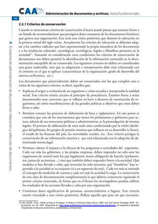 Administración de documentos y archivos. Textos fundamentales
4Elsistemadeadministracióndedocumentos.Valoraciónyseleccióndedocumentos.
226
2.2.1 Criterios de conservación
Cuando se mencionan criterios de conservación el lector puede pensar que estamos frente a
un listado de recomendaciones que persiguen dejar constancia de los documentos históricos
que genera una organización. Esta sería una visión positivista que dominó la valoración en
la primera mitad del siglo veinte. Actualmente los criterios de valoración se deberían adap-
tar a los cambios radicales que han experimentado la propia naturaleza de los documentos
y a las tendencias culturales, tecnológicas, sociológicas, legales y filosóficas presentes en la
sociedad13
. Tomando en consideración estas condiciones los criterios de conservación de
documentos nos deben permitir la identificación de la información contenida en la docu-
mentación susceptible de ser conservada. Los siguientes criterios no deben ser considerados
una pauta inalterable, sino que su adaptación e interpretación debe estar relacionada con
el contexto en el que se aplican (características de la organización, grado de desarrollo del
sistema archivístico, etc.).
Los documentos que potencialmente deben ser conservados son los que cumplen uno o
varios de los siguientes criterios, es decir, aquellos que:
	 Explican el origen y evolución de un organismo y cómo actuaba e interpretaba la realidad•	
social. Este criterio estaría cercano al principio de procedencia. Estamos frente a series
documentales muy concretas, que se reflejan en leyes o decretos de constitución de or-
ganismos, así cómo manifestaciones de las grandes políticas u objetivos que estos deben
llevar a cabo.
	 Permiten conocer los procesos de elaboración de leyes y reglamentos. En este punto se•	
considera que uno de los instrumentos que tienen los parlamentos y gobiernos para ac-
tuar, además de sus estructuras políticas y administrativas, es la promulgación de normas
legales. El proceso de elaboración de estas suele estar condicionado por la visión ideoló-
gica del gobierno, los grupos de presión externos que influyen en su desarrollo (o freno),
el estado de las finanzas del país, las necesidades sociales, etc.. Este criterio persigue la
conservación de esa información anterior y que está relacionada con la adopción de de-
terminada norma legal.
	 Permiten valorar el impacto o la eficacia de los programas o actividades del organismo.•	
Cada vez más los gobiernos, y las propias empresas, deben responder no solo ante los
organismos de control ante los que legalmente tienen obligación de hacerlo (parlamen-
tos, juntas de accionistas…) sino que también deben responder frente a la sociedad. Qué
medidas se han llevado a cabo, qué inversión ha sido necesaria, qué “beneficios” han re-
portado a la sociedad en su conjunto (o a un segmento de esta). Cada vez más se extiende
el concepto de rendición de cuentas y cada vez más la sociedad lo exige. La conservación
de esta clase de documentación complementaría la que debería conservarse siguiendo el
primer criterio enunciado, de forma que en el futuro los investigadores puedan calibrar
los resultados de las acciones llevadas a cabo por una organización.
	 Contienen datos significativos de personas, acontecimientos o lugares. Este criterio•	
estaría vinculado a una visión positivista. Refleja aquello que pasa sin que necesaria-
13 Ver COOK, Terry: “What is Past is Prologue: A History of Archival Ideas Since 1898, and the Future Paradigm Shift”. En:
Archivaria, vol. 43, 1997. Disponible en: http://www.mybestdocs.com/cookt-pastprologue-ar43fnl.htm; en especial el apartado
“Explorando el discurso archivístico: posibilidades y limitaciones”.
 