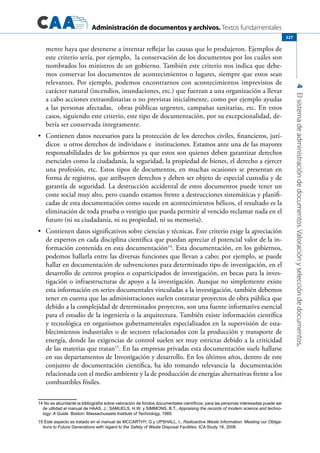 Administración de documentos y archivos. Textos fundamentales
4Elsistemadeadministracióndedocumentos.Valoraciónyseleccióndedocumentos.
227
mente haya que detenerse a intentar reflejar las causas que lo produjeron. Ejemplos de
este criterio sería, por ejemplo, la conservación de los documentos por los cuáles son
nombrados los ministros de un gobierno. También este criterio nos indica que debe-
mos conservar los documentos de acontecimientos o lugares, siempre que estos sean
relevantes. Por ejemplo, podemos encontrarnos con acontecimientos imprevistos de
carácter natural (incendios, inundaciones, etc.) que fuerzan a una organización a llevar
a cabo acciones extraordinarias o no previstas inicialmente, como por ejemplo ayudas
a las personas afectadas, obras públicas urgentes, campañas sanitarias, etc. En estos
casos, siguiendo este criterio, este tipo de documentación, por su excepcionalidad, de-
bería ser conservada íntegramente.
	 Contienen datos necesarios para la protección de los derechos civiles, financieros, jurí-•	
dicos u otros derechos de individuos e instituciones. Estamos ante una de las mayores
responsabilidades de los gobiernos ya que estos son quienes deben garantizar derechos
esenciales como la ciudadanía, la seguridad, la propiedad de bienes, el derecho a ejercer
una profesión, etc. Estos tipos de documentos, en muchas ocasiones se presentan en
forma de registros, que atribuyen derechos y deben ser objeto de especial custodia y de
garantía de seguridad. La destrucción accidental de estos documentos puede tener un
coste social muy alto, pero cuando estamos frente a destrucciones sistemáticas y planifi-
cadas de esta documentación como sucede en acontecimientos bélicos, el resultado es la
eliminación de toda prueba o vestigio que pueda permitir al vencido reclamar nada en el
futuro (ni su ciudadanía, ni su propiedad, ni su memoria).
	 Contienen datos significativos sobre ciencias y técnicas. Este criterio exige la apreciación•	
de expertos en cada disciplina científica que puedan apreciar el potencial valor de la in-
formación contenida en esta documentación14
. Esta documentación, en los gobiernos,
podemos hallarla entre las diversas funciones que llevan a cabo; por ejemplo, se puede
hallar en documentación de subvenciones para determinado tipo de investigación, en el
desarrollo de centros propios o coparticipados de investigación, en becas para la inves-
tigación o infraestructuras de apoyo a la investigación. Aunque no simplemente existe
esta información en series documentales vinculadas a la investigación, también debemos
tener en cuenta que las administraciones suelen contratar proyectos de obra pública que
debido a la complejidad de determinados proyectos, son una fuente informativa esencial
para el estudio de la ingeniería o la arquitectura. También existe información científica
y tecnológica en organismos gubernamentales especializados en la supervisión de esta-
blecimientos industriales o de sectores relacionados con la producción y transporte de
energía, donde las exigencias de control suelen ser muy estrictas debido a la criticidad
de las materias que tratan15
. En las empresas privadas esta documentación suele hallarse
en sus departamentos de Investigación y desarrollo. En los últimos años, dentro de este
conjunto de documentación científica, ha ido tomando relevancia la documentación
relacionada con el medio ambiente y la de producción de energías alternativas frente a los
combustibles fósiles.
14 No es abundante la bibliografía sobre valoración de fondos documentales científicos; para las personas interesadas puede ser
de utilidad el manual de HAAS, J.; SAMUELS, H.W. y SIMMONS, B.T., Appraising the records of modern science and techno-
logy: A Guide. Boston: Massachussets Institute of Technology, 1985.
15 Este aspecto es tratado en el manual de MCCARTHY, G.y UPSHALL, I., Radioactive Waste Information: Meeting our Obliga-
tions to Future Generations with regard to the Safety of Waste Disposal Facilities, ICA Study 18, 2006.
 