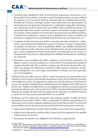 Administración de documentos y archivos. Textos fundamentales
4Elsistemadeadministracióndedocumentos.Laidentificación.
228
	 Contienen datos significativos sobre acontecimientos importantes, movimientos o ten-•	
dencias de la historia política, económica y social. Este aspecto abarca una gran amplitud
de casuísticas. Es en este punto donde la valoración debe ser complementada por pro-
fesionales de la historia, sociología o política. Estos deben hacer una aproximación a la
documentación en la que prime una perspectiva a medio plazo y largo plazo. Estaríamos,
pues, delante de uno de los criterios que mejor refleja el valor secundario ya descrito. Los
especialistas deben estar atentos a los nuevos valores y movimientos sociales emergentes;
por ejemplo, se debe considerar en la valoración la documentación que refleje las políticas
y acciones de los gobiernos en aspectos como la igualdad entre mujeres y hombres, los
movimientos migratorios, la sostenibilidad, la protección de las minorías étnicas, etc.16
	 Completan la información de otros fondos o series documentales. Cuando nos enfren-•	
temos a una documentación deberíamos conocer el contexto en el que se ha generado y
sus posibles interrelaciones. Existe la posibilidad, debido a las múltiples interrelaciones
entre los diversos niveles y funciones de las administraciones, de que la documentación
que se valora complemente el fondo documental de otra institución que no conserva su
documentación. En este caso, y dependiendo de la calidad de la información, esta debería
ser conservada.
	 Responden a las necesidades del análisis estadístico y de la historia cuantitativa. En•	
algunos estados la función estadística no se desarrolló de forma plena hasta pasada la
segunda mitad del siglo XX; este hecho comporta que las fuentes documentales ante-
riores a ese período con información cuantitativa sobre aspectos económicos, socioló-
gicos, demográficos, etc. y que tengan continuidad en el tiempo, sean muy apreciadas
por los investigadores.
Finalmente hay que indicar que un criterio, o mejor una práctica, de conservación de do-
cumentos es la de conservar determinados documentos a partir de una fecha fija. Esta fecha
suele establecerse en base a la importancia o impacto de un hecho relevante en la historia de
un país. Por ejemplo en España diversas administraciones han elegido el año 1940 como fe-
cha de corte. También el establecimiento de una legislación archivística clara puede generar
una fecha de referencia tal y como sucedió el año 1939 en Estados Unidos donde la General
Disposal Act establece de forma clara la competencia de valoración en el Archivo Nacional
y, a partir de esa fecha, ajusta los procedimientos a su autoridad17
.
Resaltamos que los criterios de conservación aquí expuestos quedan recogidos de forma
resumida en la norma ISO 15489-1: 2001 en su apartado 9.2, de forma que podemos con-
siderar que son los criterios aceptados ampliamente por la archivística actual. En concreto la
norma establece que los documentos de potencial conservación permanente son los que:
	 proporcionan información y pruebas sobre las políticas y las acciones de la organización•	
	 proporcionan información y pruebas sobre la interacción de la organización con aquellos•	
a quienes presta sus servicios
	 documentan los derechos y las obligaciones de individuos y organizaciones•	
16  TIME, Torkel, “New approaches to appraisal in Norway”.En: Comma, 2004, pp..63-65 y  PIGGOT, M. y MCKEMMISH, S.,
“Gestión de documentos, reconciliación y realidad política”. En: Australian Society of Archivists Annual Conference, Sydney
2002. Versión en castellano: http://archivo.cartagena.es/recursos/texto0_piggottmckemmish.pdf
17 BRADSHER, J., “An Admnistrative History of the disposal of Federal Records”. En: Provenance, vol. III, nº 2, 1985. pp. 6-7.
 