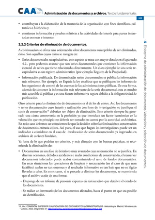 Administración de documentos y archivos. Textos fundamentales
4Elsistemadeadministracióndedocumentos.Valoraciónyseleccióndedocumentos.
229
	 contribuyen a la elaboración de la memoria de la organización con fines científicos, cul-•	
turales o históricos y
	 contienen información y pruebas relativas a las actividades de interés para partes intere-•	
sadas externas e internas
2.2.2 Criterios de eliminación de documentos.
A continuación se ofrece una orientación sobre documentos susceptibles de ser eliminados,
éstos. Son aquellos cuyos datos se recogen en:
	 Series documentales recapitulativas, este aspecto se trata con mayor detalle en el apartado•	
4.2., pero podemos avanzar que son series documentales que contienen la información
esencial de series que tiene relacionadas directamente. Un claro ejemplo de una serie re-
capitulativa es un registro administrativo (por ejemplo Registro de la Propiedad).
	 Información publicada. De determinadas series documentales se publica la información•	
más relevante. Por ejemplo, en España la ley establece que se publiquen los informes de
los organismos de control de las cuentas de las administraciones públicas. De esta forma,
además de contener la información más relevante de la serie documental, esta es mucho
más accesible al público y es una fuente informativa segura debido a la obligatoriedad de
publicación.
Otro criterio para la eliminación de documentos es el de los de costes. Así, los documentos
y series documentales cuyo interés y utilización con fines de investigación no justifique el
coste de conservación18
deberían ser objeto de eliminación. Este criterio siempre ha gene-
rado una cierta controversia en la profesión ya que introduce un factor económico en la
valoración que en principio no debería ser tomado en cuenta por la autoridad archivística.
En todo caso debemos ser conscientes de que la decisión sobre la eliminación o conservación
de documentos entraña costes. Así pues, el uso que hagan los investigadores puede ser un
indicador a considerar en el caso de revaloración de series documentales ya ingresadas en
archivos de carácter histórico.
Ya fuera de lo que podrían ser criterios, y más alineado con las buenas prácticas, se reco-
mienda la eliminación de:
	 Documentos en una fase de deterioro muy avanzado cuya restauración no se justifica. En•	
diversas ocasiones, debido a accidentes o malas condiciones de conservación, el conservar
documentos infectados puede acabar contaminando el resto de fondos documentales.
En estas situaciones las operaciones de limpieza y restauración (en el caso de que sean
factibles) suelen ser tan onerosas y el resultado informativo es tan bajo que no es lógico
llevarlas a cabo. En estos casos, si se procede a eliminar los documentos, se recomienda
que el archivo actúe de esta forma:
-	Disponga de un informe de personas expertas en restauración que detallen el estado de
los documentos.
-	Se realice un inventario de los documentos afectados, hasta el punto en que sea posible
su identificación.
18  Ver: COMISIÓN SUPERIOR CALIFICADORA DE DOCUMENTOS ADMINISTRATIVOS. Metodología. Madrid, Ministerio de
Cultura, 2003. Disponible en: http://www.mcu.es/archivos/docs/MetodologiaComSup.pdf
 
