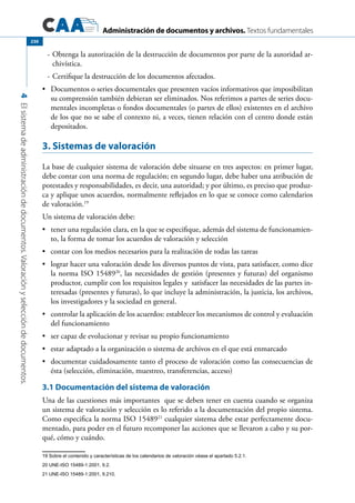 Administración de documentos y archivos. Textos fundamentales
4Elsistemadeadministracióndedocumentos.Valoraciónyseleccióndedocumentos.
230
-	Obtenga la autorización de la destrucción de documentos por parte de la autoridad ar-
chivística.
-	Certifique la destrucción de los documentos afectados.
	 Documentos o series documentales que presenten vacíos informativos que imposibilitan•	
su comprensión también debieran ser eliminados. Nos referimos a partes de series docu-
mentales incompletas o fondos documentales (o partes de ellos) existentes en el archivo
de los que no se sabe el contexto ni, a veces, tienen relación con el centro donde están
depositados.
3. Sistemas de valoración
La base de cualquier sistema de valoración debe situarse en tres aspectos: en primer lugar,
debe contar con una norma de regulación; en segundo lugar, debe haber una atribución de
potestades y responsabilidades, es decir, una autoridad; y por último, es preciso que produz-
ca y aplique unos acuerdos, normalmente reflejados en lo que se conoce como calendarios
de valoración.19
Un sistema de valoración debe:
	 tener una regulación clara, en la que se especifique, además del sistema de funcionamien-•	
to, la forma de tomar los acuerdos de valoración y selección
	 contar con los medios necesarios para la realización de todas las tareas•	
	 lograr hacer una valoración desde los diversos puntos de vista, para satisfacer, como dice•	
la norma ISO 1548920
, las necesidades de gestión (presentes y futuras) del organismo
productor, cumplir con los requisitos legales y satisfacer las necesidades de las partes in-
teresadas (presentes y futuras), lo que incluye la administración, la justicia, los archivos,
los investigadores y la sociedad en general.
	 controlar la aplicación de los acuerdos: establecer los mecanismos de control y evaluación•	
del funcionamiento
	 ser capaz de evolucionar y revisar su propio funcionamiento•	
	 estar adaptado a la organización o sistema de archivos en el que está enmarcado•	
	 documentar cuidadosamente tanto el proceso de valoración como las consecuencias de•	
ésta (selección, eliminación, muestreo, transferencias, acceso)
3.1 Documentación del sistema de valoración
Una de las cuestiones más importantes que se deben tener en cuenta cuando se organiza
un sistema de valoración y selección es lo referido a la documentación del propio sistema.
Como especifica la norma ISO 1548921
cualquier sistema debe estar perfectamente docu-
mentado, para poder en el futuro recomponer las acciones que se llevaron a cabo y su por-
qué, cómo y cuándo.
19 Sobre el contenido y características de los calendarios de valoración véase el apartado 5.2.1.
20 UNE-ISO 15489-1:2001, 9.2.
21 UNE-ISO 15489-1:2001, 9.210.
 