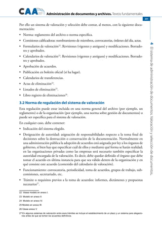 Administración de documentos y archivos. Textos fundamentales
4Elsistemadeadministracióndedocumentos.Valoraciónyseleccióndedocumentos.
231
Por ello un sistema de valoración y selección debe contar, al menos, con la siguiente docu-
mentación:
	 Norma: reglamento del archivo o norma específica.•	
	 Comisiones calificadoras: nombramiento de miembros, convocatorias, órdenes del día, actas.•	
	 Formularios de valoración•	 22
. Revisiones (vigentes y antiguos) y modificaciones. Borrado-
res y aprobados.
	 Calendarios de valoración•	 23
. Revisiones (vigentes y antiguos) y modificaciones. Borrado-
res y aprobados.
	 Aprobación de acuerdos.•	
	 Publicación en boletín oficial (si ha lugar).•	
	 Calendarios de transferencias.•	
	 Actas de eliminación•	 24
.
	 Listados de eliminación•	 25
.
	 Libro registro de eliminaciones•	 26
.
3.2 Norma de regulación del sistema de valoración
Esta regulación puede estar incluida en una norma general del archivo (por ejemplo, un
reglamento) o de la organización (por ejemplo, una norma sobre gestión de documentos) o
puede ser específica para el sistema de valoración.
En cualquier caso, debe contener:
	 Indicación del sistema elegido.•	
	 Designación de autoridad: asignación de responsabilidades respecto a la toma final de•	
decisiones sobre la destrucción o conservación de la documentación. Normalmente en
una administración pública la adopción de acuerdos está asignada por ley a los órganos de
gobierno, si bien hay que especificar cuál de ellos y mediante qué forma se harán realidad;
en las organizaciones privadas como las empresas será necesario también especificar la
autoridad encargada de la valoración. Es decir, debe quedar definido el órgano que debe
tomar el acuerdo en última instancia para que sea válido dentro de la organización y en
qué consiste este acuerdo (contenido del calendario de valoración).
	 Funcionamiento: convocatoria, periodicidad, toma de acuerdos, grupos de trabajo, sub-•	
comisiones, secretariado, etc.
	 Trámite o requisitos previos a la toma de acuerdos: informes, dictámenes y propuestas•	
necesarios27
.
22  Véase modelo en anexo I.
23  Modelo en anexo II.
24  Modelo en anexo IV.
25 Modelo en anexo III.
26 Véase anexo V
27 En algunos sistemas de valoración entre esos trámites se incluye el establecimiento de un plazo y un sistema para alegacio-
nes antes de que se tomen los acuerdos definitivos.
 