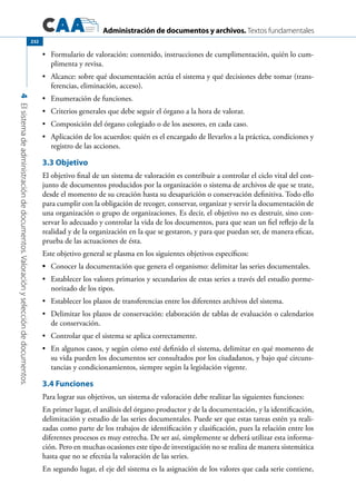 Administración de documentos y archivos. Textos fundamentales
4Elsistemadeadministracióndedocumentos.Valoraciónyseleccióndedocumentos.
232
	 Formulario de valoración: contenido, instrucciones de cumplimentación, quién lo cum-•	
plimenta y revisa.
	 Alcance: sobre qué documentación actúa el sistema y qué decisiones debe tomar (trans-•	
ferencias, eliminación, acceso).
	 Enumeración de funciones.•	
	 Criterios generales que debe seguir el órgano a la hora de valorar.•	
	 Composición del órgano colegiado o de los asesores, en cada caso.•	
	 Aplicación de los acuerdos: quién es el encargado de llevarlos a la práctica, condiciones y•	
registro de las acciones.
3.3 Objetivo
El objetivo final de un sistema de valoración es contribuir a controlar el ciclo vital del con-
junto de documentos producidos por la organización o sistema de archivos de que se trate,
desde el momento de su creación hasta su desaparición o conservación definitiva. Todo ello
para cumplir con la obligación de recoger, conservar, organizar y servir la documentación de
una organización o grupo de organizaciones. Es decir, el objetivo no es destruir, sino con-
servar lo adecuado y controlar la vida de los documentos, para que sean un fiel reflejo de la
realidad y de la organización en la que se gestaron, y para que puedan ser, de manera eficaz,
prueba de las actuaciones de ésta.
Este objetivo general se plasma en los siguientes objetivos específicos:
	•	 Conocer la documentación que genera el organismo: delimitar las series documentales.
	Establecer los valores primarios y secundarios de estas series a través del estudio porme-•	
norizado de los tipos.
	Establecer los plazos de transferencias entre los diferentes archivos del sistema.•	
	Delimitar los plazos de conservación: elaboración de tablas de evaluación o calendarios•	
de conservación.
	 Controlar que el sistema se aplica correctamente.•	
	 En algunos casos, y según cómo esté definido el sistema, delimitar en qué momento de•	
su vida pueden los documentos ser consultados por los ciudadanos, y bajo qué circuns-
tancias y condicionamientos, siempre según la legislación vigente.
3.4 Funciones
Para lograr sus objetivos, un sistema de valoración debe realizar las siguientes funciones:
En primer lugar, el análisis del órgano productor y de la documentación, y la identificación,
delimitación y estudio de las series documentales. Puede ser que estas tareas estén ya reali-
zadas como parte de los trabajos de identificación y clasificación, pues la relación entre los
diferentes procesos es muy estrecha. De ser así, simplemente se deberá utilizar esta informa-
ción. Pero en muchas ocasiones este tipo de investigación no se realiza de manera sistemática
hasta que no se efectúa la valoración de las series.
En segundo lugar, el eje del sistema es la asignación de los valores que cada serie contiene,
 