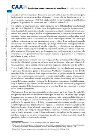 Administración de documentos y archivos. Textos fundamentales
1Principios,términosyconceptosfundamentales.
22
Mundial, incluyendo calendario de selección y conservación, la autorización continua para
la eliminación, archivos intermedios a bajo coste... Y todo ello fue formalizado en la Ley
de Documentos federales de 1950 (Federal Records Act), por cuyo mandato se estableció un
programa de gestión de documentos en toda la administración federal13
.
Sin embargo, la mayor difusión de esta teoría se dio a partir de la década de los ochenta del
siglo XX, de la Mano de Ira A. Penn en su divulgado manual de gestión de documentos14
Estas fases también fueron denominadas como: activa, semiactiva e inactiva (current, semi-
current, non current), aunque resultan inaceptables tanto en su denominación como en su
concepto; ya que presuponen una visión de la función de los documentos, limitada a un rol
meramente transaccional. El documento, en efecto, atraviesa por distintas fases, desde que
se elabora y durante un periodo habitualmente corto es objeto de un uso intensivo para la
resolución de los asuntos, de las actividades, que recoge y testimonia; con el paso del tiem-
po cada vez se utiliza menos, pierde su valor originario y es eliminado, o bien adquiere un
nuevo valor de futuro, que puede añadirse al inicial sin sustituirlo, y se decide su conserva-
ción permanente. Esto quiere decir que los documentos pueden pasar de la actividad a la
desaparición, pero que conservándose no quedan inactivos, lo que cambia es la perspectiva
desde la que se les da utilidad.
Este principio tiene su correlato, en el caso europeo, en el de las fases del archivo (de gestión,
intermedio e histórico), que con sus variantes, viene a señalar que en función de la edad de
los documentos y de su utilidad atraviesan diversas etapas que señalan las fases del archivo.
El ciclo de vida de los documentos se convirtió en la base conceptual del records management
o gestión de documentos, que en la definición de Artel Ricks15
“se extiende al ciclo de vida
completo de los documentos, desde su producción hasta su eliminación final o su envío al
archivo para su conservación permanente. El objeto, está dirigido a asegurar una documen-
tación adecuada, evitar lo no esencial, simplificar los sistemas de creación y uso del papeleo,
mejorar la forma de organizar y recuperar los documentos, proporcionar el cuidado adecua-
do y el depósito a bajo coste de los documentos en los archivos intermedios, y asegurar el
expurgo adecuado de los documentos que no se necesitan desde hace tiempo en la gestión
de los asuntos del momento.”
Prácticamente desde que fuera enunciado y, sobre todo, a partir de finales del siglo XX,
este principio fue criticado fundamentalmente por tres motivos. En primer lugar porque
los documentos no mueren, sino que pasan a ser conservados con otra utilidad diferente a
la que les dio origen, de carácter histórico-cultural, en esencia, aunque también pueda ser
probatoria. En segundo lugar, la división en tres edades resulta estricta a todas luces, ya que
no contempla que todo documento puede regresar a la fase inicial de actividad, tanto desde
la intermedia como desde la histórica, como consecuencia de un proceso de revisión, de un
proceso judicial o de cualquier otra actividad que reclame su presencia. Y ya en los últimos
años se añadió una tercera crítica, la de estar demasiado enfocado en los documentos como
entidades físicas y en las tareas operacionales, aspectos que resultan irrelevantes desde la
perspectiva de los documentos electrónicos.
13 Cruz Mundet, José Ramón, ¿Qué es un archivero? Gijón: Trea, 2009, pp. 45-46.
14 Penn, Ira A., Records Management Handbook. Vermont: Gower, 1989; aunque ya lo tratara antes en su artículo “Understand-
ing the life cycle concept of records management”. En: Arma. Records Management Quaterly, 1983, 17, 3, 5-8.
15 Ricks, Artel, “Records management as an archival function”. En: Archivum, XXVI, 1979, pp. 29-36.
 