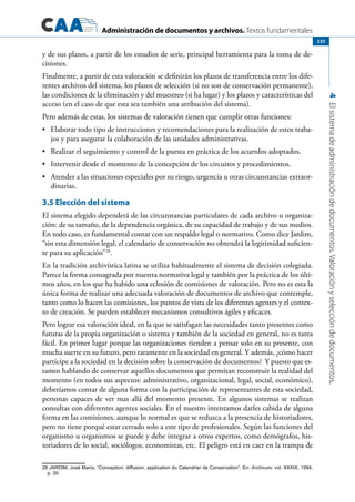 Administración de documentos y archivos. Textos fundamentales
4Elsistemadeadministracióndedocumentos.Valoraciónyseleccióndedocumentos.
233
y de sus plazos, a partir de los estudios de serie, principal herramienta para la toma de de-
cisiones.
Finalmente, a partir de esta valoración se definirán los plazos de transferencia entre los dife-
rentes archivos del sistema, los plazos de selección (si no son de conservación permanente),
las condiciones de la eliminación y del muestreo (si ha lugar) y los plazos y características del
acceso (en el caso de que esta sea también una atribución del sistema).
Pero además de estas, los sistemas de valoración tienen que cumplir otras funciones:
	 Elaborar todo tipo de instrucciones y recomendaciones para la realización de estos traba-•	
jos y para asegurar la colaboración de las unidades administrativas.
	 Realizar el seguimiento y control de la puesta en práctica de los acuerdos adoptados.•	
	 Intervenir desde el momento de la concepción de los circuitos y procedimientos.•	
	 Atender a las situaciones especiales por su riesgo, urgencia u otras circunstancias extraor-•	
dinarias.
3.5 Elección del sistema
El sistema elegido dependerá de las circunstancias particulares de cada archivo u organiza-
ción: de su tamaño, de la dependencia orgánica, de su capacidad de trabajo y de sus medios.
En todo caso, es fundamental contar con un respaldo legal o normativo. Como dice Jardim,
“sin esta dimensión legal, el calendario de conservación no obtendrá la legitimidad suficien-
te para su aplicación”28
.
En la tradición archivística latina se utiliza habitualmente el sistema de decisión colegiada.
Parece la forma consagrada por nuestra normativa legal y también por la práctica de los últi-
mos años, en los que ha habido una eclosión de comisiones de valoración. Pero no es esta la
única forma de realizar una adecuada valoración de documentos de archivo que contemple,
tanto como lo hacen las comisiones, los puntos de vista de los diferentes agentes y el contex-
to de creación. Se pueden establecer mecanismos consultivos ágiles y eficaces.
Pero lograr esa valoración ideal, en la que se satisfagan las necesidades tanto presentes como
futuras de la propia organización o sistema y también de la sociedad en general, no es tarea
fácil. En primer lugar porque las organizaciones tienden a pensar solo en su presente, con
mucha suerte en su futuro, pero raramente en la sociedad en general. Y además, ¿cómo hacer
partícipe a la sociedad en la decisión sobre la conservación de documentos? Y puesto que es-
tamos hablando de conservar aquellos documentos que permitan reconstruir la realidad del
momento (en todos sus aspectos: administrativo, organizacional, legal, social, económico),
deberíamos contar de alguna forma con la participación de representantes de esta sociedad,
personas capaces de ver mas allá del momento presente. En algunos sistemas se realizan
consultas con diferentes agentes sociales. En el nuestro intentamos darles cabida de alguna
forma en las comisiones, aunque lo normal es que se reduzca a la presencia de historiadores,
pero no tiene porqué estar cerrado solo a este tipo de profesionales. Según las funciones del
organismo u organismos se puede y debe integrar a otros expertos, como demógrafos, his-
toriadores de lo social, sociólogos, economistas, etc. El peligro está en caer en la trampa de
28 Jardim, José María, “Conception, diffusion, application du Calendrier de Conservation”. En: Archivum, vol. XXXIX, 1994,
p. 39.
 
