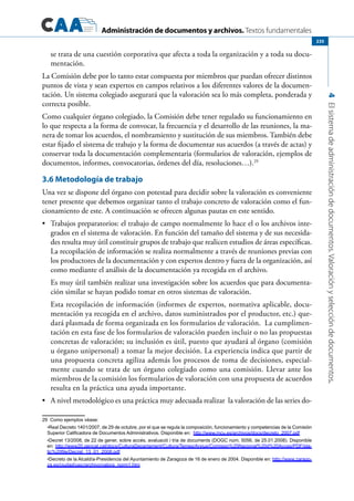 Administración de documentos y archivos. Textos fundamentales
4Elsistemadeadministracióndedocumentos.Valoraciónyseleccióndedocumentos.
235
se trata de una cuestión corporativa que afecta a toda la organización y a toda su docu-
mentación.
La Comisión debe por lo tanto estar compuesta por miembros que puedan ofrecer distintos
puntos de vista y sean expertos en campos relativos a los diferentes valores de la documen-
tación. Un sistema colegiado asegurará que la valoración sea lo más completa, ponderada y
correcta posible.
Como cualquier órgano colegiado, la Comisión debe tener regulado su funcionamiento en
lo que respecta a la forma de convocar, la frecuencia y el desarrollo de las reuniones, la ma-
nera de tomar los acuerdos, el nombramiento y sustitución de sus miembros. También debe
estar fijado el sistema de trabajo y la forma de documentar sus acuerdos (a través de actas) y
conservar toda la documentación complementaria (formularios de valoración, ejemplos de
documentos, informes, convocatorias, órdenes del día, resoluciones…).29
3.6 Metodología de trabajo
Una vez se dispone del órgano con potestad para decidir sobre la valoración es conveniente
tener presente que debemos organizar tanto el trabajo concreto de valoración como el fun-
cionamiento de este. A continuación se ofrecen algunas pautas en este sentido.
	 Trabajos preparatorios: el trabajo de campo normalmente lo hace el o los archivos inte-•	
grados en el sistema de valoración. En función del tamaño del sistema y de sus necesida-
des resulta muy útil constituir grupos de trabajo que realicen estudios de áreas específicas.
La recopilación de información se realiza normalmente a través de reuniones previas con
los productores de la documentación y con expertos dentro y fuera de la organización, así
como mediante el análisis de la documentación ya recogida en el archivo.
Es muy útil también realizar una investigación sobre los acuerdos que para documenta-
ción similar se hayan podido tomar en otros sistemas de valoración.
Esta recopilación de información (informes de expertos, normativa aplicable, docu-
mentación ya recogida en el archivo, datos suministrados por el productor, etc.) que-
dará plasmada de forma organizada en los formularios de valoración. La cumplimen-
tación en esta fase de los formularios de valoración pueden incluir o no las propuestas
concretas de valoración; su inclusión es útil, puesto que ayudará al órgano (comisión
u órgano unipersonal) a tomar la mejor decisión. La experiencia indica que partir de
una propuesta concreta agiliza además los procesos de toma de decisiones, especial-
mente cuando se trata de un órgano colegiado como una comisión. Llevar ante los
miembros de la comisión los formularios de valoración con una propuesta de acuerdos
resulta en la práctica una ayuda importante.
	 A nivel metodológico es una práctica muy adecuada realizar la valoración de las series do-•	
29  Como ejemplos véase:
	 •Real Decreto 1401/2007, de 29 de octubre, por el que se regula la composición, funcionamiento y competencias de la Comisión
Superior Calificadora de Documentos Administrativos. Disponible en:  http://www.mcu.es/archivos/docs/decreto_2007.pdf
	 •Decret 13/2008, de 22 de gener, sobre accés, avaluació i tria de documents (DOGC núm. 5056, de 25.01.2008). Disponible
en: http://www20.gencat.cat/docs/CulturaDepartament/Cultura/Temes/Arxius/Comissio%20Nacional%20d%20Acces/PDF/sta-
tic%20file/Decret_13_01_2008.pdf
	 •Decreto de la Alcaldía-Presidencia del Ayuntamiento de Zaragoza de 16 de enero de 2004. Disponible en: http://www.zarago-
za.es/ciudad/usic/archivo/valora_norm1.htm
 