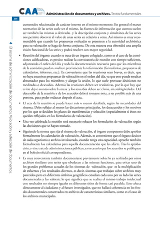 Administración de documentos y archivos. Textos fundamentales
4Elsistemadeadministracióndedocumentos.Valoraciónyseleccióndedocumentos.
236
cumentales relacionadas de carácter interno en el mismo momento. En general el marco
normativo de las series suele ser el mismo, las fuentes de información que usemos suelen
ser también las mismas o derivadas y la descripción conjunta y simultánea de las series
nos permite observar el valor de unas series en relación a otras. Así mismo es muy reco-
mendable que cuando las propuestas evaluadas se presenten a la autoridad archivística
para su valoración se haga de forma conjunta. De esta manera esta obtendrá una amplia
visión funcional de las series y podrá resolver con mayor seguridad.
	 Reunión del órgano: cuando se trata de un órgano colegiado, como es el caso de las comi-•	
siones calificadoras, es preciso realizar la convocatoria de reunión con tiempo suficiente,
adjuntando el orden del día y toda la documentación necesaria para que los miembros
de la comisión puedan analizar previamente la información (formularios, propuestas de
calendarios, informes, etc.). Es conveniente que las reuniones sean breves, es decir, que
no haya excesivas propuestas de valoración en el orden del día, ya que esto puede resultar
abrumador para los miembros y alargar la sesión, lo que suele provocar decisiones no
meditadas o descuidos. Además las reuniones deben ser resolutivas, por lo que hay que
evitar dejar asuntos sobre la mesa y los acuerdos deben ser claros, sin ambigüedades. Del
desarrollo de la reunión y de los acuerdos deberá tomarse nota, a ser posible más de una
persona, para poder redactar después el acta.
	 El acta de la reunión se puede hacer más o menos detallada, según las necesidades del•	
sistema. Debe reflejar al menos las discusiones principales, los desacuerdos y los motivos
por los que se deciden los plazos de transferencias y selección (especialmente si éstos no
quedan reflejados en los formularios de valoración).
	 Una vez celebrada la reunión será necesario rehacer los formularios de valoración según•	
las decisiones que se hayan tomado.
	 Siguiendo la norma que rija el sistema de valoración, el órgano competente debe aprobar•	
formalmente los calendarios de valoración. Además, es conveniente que el órgano decisor
de cada organismo o archivo involucrado, cuando tenga esta capacidad, apruebe también
formalmente los calendarios para aquella documentación que les afecte. Tras la aproba-
ción, y si se trata de administraciones públicas, es necesario que los acuerdos se publiquen
en el boletín oficial correspondiente.
	 Es muy conveniente también documentarse previamente sobre lo ya realizado por otros•	
archivos similares con series que obedecen a las mismas funciones, para evitar uno de
los grandes problemas actuales de los sistemas de valoración, que es la multiplicación
de esfuerzos y los resultados diversos, es decir, sistemas que trabajan sobre archivos muy
parecidos pero en diferentes ámbitos geográficos estudian cada uno por su lado las series
documentales y las valoran, lo que significa que se realiza el mismo trabajo intelectual
con resultados no siempre iguales en diferentes sitios de forma casi paralela. Esto afecta
directamente al ciudadano y al futuro investigador, que no hallará coherencia en los fon-
dos documentales conservados en archivos de características similares, como es el caso de
los archivos municipales.
 