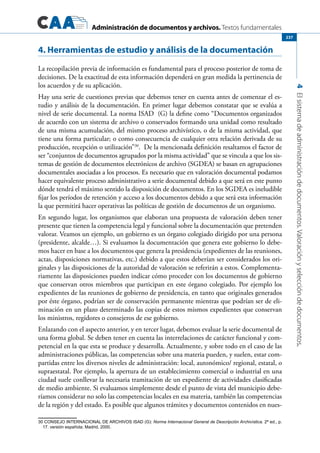Administración de documentos y archivos. Textos fundamentales
4Elsistemadeadministracióndedocumentos.Valoraciónyseleccióndedocumentos.
237
4. Herramientas de estudio y análisis de la documentación
La recopilación previa de información es fundamental para el proceso posterior de toma de
decisiones. De la exactitud de esta información dependerá en gran medida la pertinencia de
los acuerdos y de su aplicación.
Hay una serie de cuestiones previas que debemos tener en cuenta antes de comenzar el es-
tudio y análisis de la documentación. En primer lugar debemos constatar que se evalúa a
nivel de serie documental. La norma ISAD (G) la define como “Documentos organizados
de acuerdo con un sistema de archivo o conservados formando una unidad como resultado
de una misma acumulación, del mismo proceso archivístico, o de la misma actividad, que
tiene una forma particular; o como consecuencia de cualquier otra relación derivada de su
producción, recepción o utilización”30
. De la mencionada definición resaltamos el factor de
ser “conjuntos de documentos agrupados por la misma actividad” que se vincula a que los sis-
temas de gestión de documentos electrónicos de archivo (SGDEA) se basan en agrupaciones
documentales asociadas a los procesos. Es necesario que en valoración documental podamos
hacer equivalente proceso administrativo a serie documental debido a que será en este punto
dónde tendrá el máximo sentido la disposición de documentos. En los SGDEA es ineludible
fijar los períodos de retención y acceso a los documentos debido a que será esta información
la que permitirá hacer operativas las políticas de gestión de documentos de un organismo.
En segundo lugar, los organismos que elaboran una propuesta de valoración deben tener
presente que tienen la competencia legal y funcional sobre la documentación que pretenden
valorar. Veamos un ejemplo, un gobierno es un órgano colegiado dirigido por una persona
(presidente, alcalde…). Si evaluamos la documentación que genera este gobierno lo debe-
mos hacer en base a los documentos que genera la presidencia (expedientes de las reuniones,
actas, disposiciones normativas, etc.) debido a que estos deberían ser considerados los ori-
ginales y las disposiciones de la autoridad de valoración se referirán a estos. Complementa-
riamente las disposiciones pueden indicar cómo proceder con los documentos de gobierno
que conservan otros miembros que participan en este órgano colegiado. Por ejemplo los
expedientes de las reuniones de gobierno de presidencia, en tanto que originales generados
por éste órgano, podrían ser de conservación permanente mientras que podrían ser de eli-
minación en un plazo determinado las copias de estos mismos expedientes que conservan
los ministros, regidores o consejeros de ese gobierno.
Enlazando con el aspecto anterior, y en tercer lugar, debemos evaluar la serie documental de
una forma global. Se deben tener en cuenta las interrelaciones de carácter funcional y com-
petencial en la que esta se produce y desarrolla. Actualmente, y sobre todo en el caso de las
administraciones públicas, las competencias sobre una materia pueden, y suelen, estar com-
partidas entre los diversos niveles de administración: local, autonómico/ regional, estatal, o
supraestatal. Por ejemplo, la apertura de un establecimiento comercial o industrial en una
ciudad suele conllevar la necesaria tramitación de un expediente de actividades clasificadas
de medio ambiente. Si evaluamos simplemente desde el punto de vista del municipio debe-
ríamos considerar no solo las competencias locales en esa materia, también las competencias
de la región y del estado. Es posible que algunos trámites y documentos contenidos en nues-
30 CONSEJO INTERNACIONAL DE ARCHIVOS ISAD (G): Norma Internacional General de Descripción Archivística. 2ª ed., p.
17. versión española; Madrid, 2000.
 