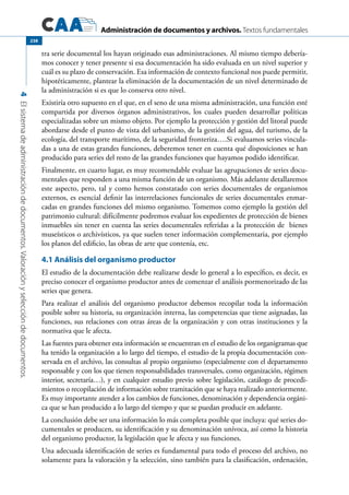 Administración de documentos y archivos. Textos fundamentales
4Elsistemadeadministracióndedocumentos.Valoraciónyseleccióndedocumentos.
238
tra serie documental los hayan originado esas administraciones. Al mismo tiempo debería-
mos conocer y tener presente si esa documentación ha sido evaluada en un nivel superior y
cuál es su plazo de conservación. Esa información de contexto funcional nos puede permitir,
hipotéticamente, plantear la eliminación de la documentación de un nivel determinado de
la administración si es que lo conserva otro nivel.
Existiría otro supuesto en el que, en el seno de una misma administración, una función esté
compartida por diversos órganos administrativos, los cuales pueden desarrollar políticas
especializadas sobre un mismo objeto. Por ejemplo la protección y gestión del litoral puede
abordarse desde el punto de vista del urbanismo, de la gestión del agua, del turismo, de la
ecología, del transporte marítimo, de la seguridad fronteriza….Si evaluamos series vincula-
das a una de estas grandes funciones, deberemos tener en cuenta qué disposiciones se han
producido para series del resto de las grandes funciones que hayamos podido identificar.
Finalmente, en cuarto lugar, es muy recomendable evaluar las agrupaciones de series docu-
mentales que responden a una misma función de un organismo. Más adelante detallaremos
este aspecto, pero, tal y como hemos constatado con series documentales de organismos
externos, es esencial definir las interrelaciones funcionales de series documentales enmar-
cadas en grandes funciones del mismo organismo. Tomemos como ejemplo la gestión del
patrimonio cultural: difícilmente podremos evaluar los expedientes de protección de bienes
inmuebles sin tener en cuenta las series documentales referidas a la protección de bienes
museísticos o archivísticos, ya que suelen tener información complementaria, por ejemplo
los planos del edificio, las obras de arte que contenía, etc.
4.1 Análisis del organismo productor
El estudio de la documentación debe realizarse desde lo general a lo específico, es decir, es
preciso conocer el organismo productor antes de comenzar el análisis pormenorizado de las
series que genera.
Para realizar el análisis del organismo productor debemos recopilar toda la información
posible sobre su historia, su organización interna, las competencias que tiene asignadas, las
funciones, sus relaciones con otras áreas de la organización y con otras instituciones y la
normativa que le afecta.
Las fuentes para obtener esta información se encuentran en el estudio de los organigramas que
ha tenido la organización a lo largo del tiempo, el estudio de la propia documentación con-
servada en el archivo, las consultas al propio organismo (especialmente con el departamento
responsable y con los que tienen responsabilidades transversales, como organización, régimen
interior, secretaría…), y en cualquier estudio previo sobre legislación, catálogo de procedi-
mientos o recopilación de información sobre tramitación que se haya realizado anteriormente.
Es muy importante atender a los cambios de funciones, denominación y dependencia orgáni-
ca que se han producido a lo largo del tiempo y que se puedan producir en adelante.
La conclusión debe ser una información lo más completa posible que incluya: qué series do-
cumentales se producen, su identificación y su denominación unívoca, así como la historia
del organismo productor, la legislación que le afecta y sus funciones.
Una adecuada identificación de series es fundamental para todo el proceso del archivo, no
solamente para la valoración y la selección, sino también para la clasificación, ordenación,
 