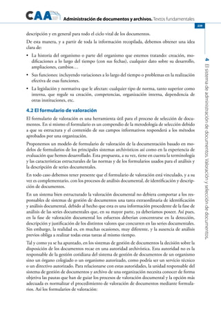 Administración de documentos y archivos. Textos fundamentales
4Elsistemadeadministracióndedocumentos.Valoraciónyseleccióndedocumentos.
239
descripción y en general para todo el ciclo vital de los documentos.
De esta manera, y a partir de toda la información recopilada, debemos obtener una idea
clara de:
	 La historia del organismo o parte del organismo que estemos tratando: creación, mo-•	
dificaciones a lo largo del tiempo (con sus fechas), cualquier dato sobre su desarrollo,
ampliaciones, cambios…
	 Sus funciones: incluyendo variaciones a lo largo del tiempo o problemas en la realización•	
efectiva de esas funciones.
	 La legislación y normativa que le afectan: cualquier tipo de norma, tanto superior como•	
interna, que regule su creación, competencias, organización interna, dependencia de
otras instituciones, etc.
4.2 El formulario de valoración
El formulario de valoración es una herramienta útil para el proceso de selección de docu-
mentos. En si mismo el formulario es un compendio de la metodología de selección debido
a que su estructura y el contenido de sus campos informativos responderá a los métodos
aprobados por una organización.
Proponemos un modelo de formulario de valoración de la documentación basado en mo-
delos de formularios de los principales sistemas archivísticos así como en la experiencia de
evaluación que hemos desarrollado. Esta propuesta, a su vez, tiene en cuenta la terminología
y las características estructurales de las normas y de los formularios usados para el análisis y
la descripción de series documentales.
En todo caso debemos tener presente que el formulario de valoración está vinculado, y a su
vez es complementario, con los procesos de análisis documental, de identificación y descrip-
ción de documentos.
En un sistema bien estructurado la valoración documental no debiera comportar a los res-
ponsables de sistemas de gestión de documentos una tarea extraordinaria de identificación
y análisis documental, debido al hecho que esta es una información procedente de la fase de
análisis de las series documentales que, en su mayor parte, ya deberíamos poseer. Así pues,
en la fase de valoración documental los esfuerzos deberían concentrarse en la detección,
descripción y justificación de los distintos valores que concurren en las series documentales.
Sin embargo, la realidad es, en muchas ocasiones, muy diferente, y la ausencia de análisis
previos obliga a realizar todas estas tareas al mismo tiempo.
Tal y como ya se ha apuntado, en los sistemas de gestión de documentos la decisión sobre la
disposición de los documentos recae en una autoridad archivística. Esta autoridad no es la
responsable de la gestión cotidiana del sistema de gestión de documentos de un organismo
sino un órgano colegiado o un organismo autorizado, como podría ser un servicio técnico
o un directivo autorizado. Para relacionarse con estas autoridades, la unidad responsable del
sistema de gestión de documentos y archivo de una organización necesita conocer de forma
objetiva las pautas que han de guiar los procesos de valoración documental y la opción más
adecuada es normalizar el procedimiento de valoración de documentos mediante formula-
rios. Así los formularios de valoración:
 