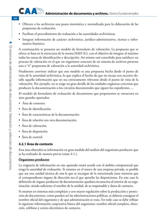 Administración de documentos y archivos. Textos fundamentales
4Elsistemadeadministracióndedocumentos.Valoraciónyseleccióndedocumentos.
240
	 Ofrecen a los archiveros una pauta sistemática y normalizada para la elaboración de las•	
propuestas de evaluación.
	 Facilitan el procedimiento de evaluación a las autoridades archivísticas.•	
	 Integran información de carácter archivístico, jurídico-administrativo, técnico e infor-•	
mativo-histórico.
A continuación se presenta un modelo de formulario de valoración. La propuesta que se
ofrece se basa en la estructura de la norma ISAD (G), con el objetivo de integrar al máximo
todas las tareas de identificación y descripción. Así mismo está concebido para satisfacer un
proceso de valoración en el que un organismo concreto de un sistema de archivos presenta
una o “n” propuestas de valoración a la autoridad archivística.
Finalmente conviene indicar que este modelo es una propuesta hecha desde el punto de
vista de la autoridad archivística, lo que explica el hecho de que no recoja con excesivo de-
talle aquella información que no sea estrictamente relevante desde el punto de vista de la
valoración. Por ejemplo, no se exige un gran detalle de las unidades orgánicas concretas que
producen la documentación o los circuitos documentales que siguen los expedientes….
El modelo de formulario de evaluación de documentos que proponemos se estructura en
siete grandes apartados:
	 Área de contexto.•	
Área de identificación.•	
Área de características de la documentación.•	
Área de relación con otra documentación.•	
Área de valoración.•	
Área de disposición.•	
Área de control.•	
4.2.1 Área de contexto
Esta área obtendrá su información en gran medida del análisis del organismo productor que
se ha realizado de manera previa (véase 4.1.).
Organismo productor
La exigencia de información en este apartado estará acorde con el ámbito competencial que
tenga la autoridad de evaluación. Si estamos en el marco de una empresa privada, es posible
que sea una unidad técnica de esta la que se encargue de la mencionada tarea mientras que
el correspondiente órgano de dirección sea el que apruebe las disposiciones. En este caso la
definición de órgano productor de documentación quedará circunscrita al interior de su orga-
nización, siendo suficiente el nombre de la unidad, de su responsable y datos de contacto.
Si estamos en sistemas más complejos y con mayor regulación sobre la producción y protec-
ción de documentos, como pueden ser las administraciones públicas, se debería consignar el
nombre oficial del organismo y de qué administración se trata. En todo caso se debe reflejar
la siguiente información corporativa básica del organismo: nombre oficial completo, direc-
ción, teléfono y correo electrónico de contacto.
 