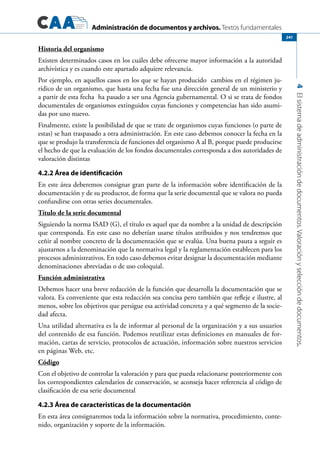 Administración de documentos y archivos. Textos fundamentales
4Elsistemadeadministracióndedocumentos.Valoraciónyseleccióndedocumentos.
241
Historia del organismo
Existen determinados casos en los cuáles debe ofrecerse mayor información a la autoridad
archivística y es cuando este apartado adquiere relevancia.
Por ejemplo, en aquellos casos en los que se hayan producido cambios en el régimen ju-
rídico de un organismo, que hasta una fecha fue una dirección general de un ministerio y
a partir de esta fecha ha pasado a ser una Agencia gubernamental. O si se trata de fondos
documentales de organismos extinguidos cuyas funciones y competencias han sido asumi-
das por uno nuevo.
Finalmente, existe la posibilidad de que se trate de organismos cuyas funciones (o parte de
estas) se han traspasado a otra administración. En este caso debemos conocer la fecha en la
que se produjo la transferencia de funciones del organismo A al B, porque puede producirse
el hecho de que la evaluación de los fondos documentales corresponda a dos autoridades de
valoración distintas
4.2.2 Área de identificación
En este área deberemos consignar gran parte de la información sobre identificación de la
documentación y de su productor, de forma que la serie documental que se valora no pueda
confundirse con otras series documentales.
Título de la serie documental
Siguiendo la norma ISAD (G), el título es aquel que da nombre a la unidad de descripción
que corresponda. En este caso no deberían usarse títulos atribuidos y nos tendremos que
ceñir al nombre concreto de la documentación que se evalúa. Una buena pauta a seguir es
ajustarnos a la denominación que la normativa legal y la reglamentación establecen para los
procesos administrativos. En todo caso debemos evitar designar la documentación mediante
denominaciones abreviadas o de uso coloquial.
Función administrativa
Debemos hacer una breve redacción de la función que desarrolla la documentación que se
valora. Es conveniente que esta redacción sea concisa pero también que refleje e ilustre, al
menos, sobre los objetivos que persigue esa actividad concreta y a qué segmento de la socie-
dad afecta.
Una utilidad alternativa es la de informar al personal de la organización y a sus usuarios
del contenido de esa función. Podemos reutilizar estas definiciones en manuales de for-
mación, cartas de servicio, protocolos de actuación, información sobre nuestros servicios
en páginas Web, etc.
Código
Con el objetivo de controlar la valoración y para que pueda relacionarse posteriormente con
los correspondientes calendarios de conservación, se aconseja hacer referencia al código de
clasificación de esa serie documental
4.2.3 Área de características de la documentación
En esta área consignaremos toda la información sobre la normativa, procedimiento, conte-
nido, organización y soporte de la información.
 