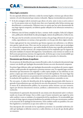 Administración de documentos y archivos. Textos fundamentales
4Elsistemadeadministracióndedocumentos.Valoraciónyseleccióndedocumentos.
242
Marco legal y normativo
En este apartado debemos referirnos a todas las normas legales y técnicas que afectan direc-
tamente a la serie documental que estamos evaluando. Algunas recomendaciones prácticas:
	 Se ha de consignar toda la normativa que afecta a la serie, tanto si esta es activa como si•	
no. En este punto existe un vínculo muy claro con el apartado sobre fechas extremas que
describiremos a continuación. Debemos tener en cuenta que hay series documentales de
una larga vigencia temporal y así debería quedar reflejado en las referencias normativas y
reglamentarias.
	 Debemos citar de forma completa las leyes y normas: título completo, fecha de la disposi-•	
ción, publicación oficial dónde ha sido promulgada, número de publicación y fecha de esta.
	 Hay que citar los artículos concretos de las normas a las que haga referencia la serie que se•	
evalúa, especialmente en normas y leyes generales o en las que solo afecte algún artículo.
Como regla general, las citas normativas que hemos expuesto son suficientes y no debería-
mos aportar copia de estas. Otro caso son las normas de carácter interno que se promulgan
en el seno de las organizaciones y que suelen detallar de forma muy específica procedimien-
tos, protocolos, normas técnicas o de comportamiento de los empleados que los órganos de
dirección trasladan al conjunto del organismo. Generalmente, estas normas no suelen ser de
fácil acceso para personas externas a la organización, de forma que es muy recomendable que
la autoridad archivística disponga de una copia cuando se proceda a la valoración.
Documentos que forman el expediente
En este proceso de identificación que estamos llevando a cabo, la evaluación documental exige
conocer con detalle qué tipologías documentales forman una serie documental compuesta.
En primer lugar debemos saber qué tipologías documentales son producto de nuestra organi-
zación y cuáles proceden de organismos o personas externas a esta. En segundo lugar conviene
determinar qué documentos son originales o cuáles copias simples; no nos referimos en este
punto a copias que estén actuando de original en el seno del expediente. En tercer lugar hay
que definir qué documentos son puramente de tramitación y podrían ser eliminados antes de
la resolución del expediente y cuáles deben estar obligatoriamente contenidos en este.
Por otra parte, el orden de identificación de las tipologías documentales debe hacerse si-
guiendo el procedimiento que está detrás de esta serie documental. Si nos encontramos en
el marco de la administración pública, las secuencias suelen iniciarse con una instancia,
siguen por diversos documentos técnicos, jurídicos y administrativos y finalizan con una
resolución.
Generalmente la aportación documental de una misma serie documental suele ir evolucio-
nando con el paso del tiempo. Esto se debe a que el marco normativo que regula las series
sufre cambios y estos se trasladan a la composición de los expedientes. Es recomendable que
en series de larga vigencia temporal detallemos los períodos en los que encontramos cambios
en la estructura de la tipología de documentos. Estos cambios suelen ser paralelos a los cam-
bios legislativos y normativos ya que estos suelen ser su origen.
Esta descripción del contenido de los expedientes permitirá a la autoridad archivística de-
cidir qué tipologías se deberían conservar y cuáles eliminar, en el caso de que decida aplicar
un muestreo.
 