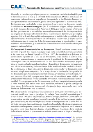 Administración de documentos y archivos. Textos fundamentales
1Principios,términosyconceptosfundamentales.
23
Con todo, se trata de un paradigma que una vez enmendado continúa siendo válido para
la representación de la vida y la actividad de los documentos. Decimos enmendado en
cuanto que está comúnmente aceptado que incorporando la fase histórica, la conserva-
ción permanente de los documentos, puede servir para representar la existencia de estos.
Precisamente esta enmienda ha venido a soportar el nuevo concepto de nuestra ciencia,
la denominada Archivística integrada (del fr. Archivistique intègre), enfoque propuesto
en el XII Congreso Internacional de Archivos de 1992, por Carole Couture y Christine
Pétillat, que insiste en la necesidad de abarcar el tratamiento de los documentos desde
sus orígenes en el proceso administrativo hasta su conservación definitiva, lo que implica
aglutinar el ciclo de vida, base del Records management; el análisis de las necesidades de las
administraciones, el establecimiento de un calendario de conservación, el diseño racional
de los documentos, la protección de los documentos esenciales, la organización y el trata-
miento de los documentos, y su eliminación o transferencia a los archivos históricos para
su conservación definitiva.
El Concepto de la continuidad de los documentos (Records continuum concept, en su
acepción original). Este nuevo paradigma surge en la comunidad archivera australiana
y fue enunciado por Frank Upward en 1996 y 199716
. En esencia viene a decir que no
existen etapas separadas en la vida de los documentos, como enfatiza el ciclo de vida,
sino que es una continuidad y, en consecuencia, la gestión de los documentos debe ser
contemplada como un proceso continuado. Se trata de un modelo inclusivo que propor-
ciona el marco unificador para la archivística y la gestión de documentos, por cuanto va
más allá de las dicotomías y de los dualismos de los modelos basados en el ciclo de vida.
La oposición, que se da en estos, entre el documento como prueba y el documento como
memoria, simplemente desaparece. En la perspectiva de la continuidad, la capacidad de
los documentos para funcionar como instrumentos de gobernanza y responsabilidad, for-
mar memoria, identidad y proporcionar fuentes de información de valor añadido está
estrechamente relacionado con sus cualidades probatorias, su transaccionalidad y contex-
tualidad. En esta perspectiva, los documentos no pueden ser categorizados como prueba
o como memoria. Son ambas cosas. Es su naturaleza probatoria la que los distingue de
otras formas de información documental, y les permite jugar su particular papel en la
formación de la memoria y de la identidad.
Más allá de la clásica concepción de los documentos en papel, como entes físicos, este mo-
delo está considerado como el paradigma del enfoque “post custodio”, enunciado por F.
Gerald Ham en 1981 en su artículo titulado Archival Strategies for the Post-Custodial Era. En
resumen viene a señalar que el papel terminal o custodio de los archivos ha tocado a su fin,
para ser sustituido por otro más amplio y activo que se correspondería con la visión de la ar-
chivística integrada. La recepción de este modelo en el mundo ha sido rápida, prácticamente
simultánea en el anglosajón, además de por la obvia comunidad lingüística, por la presencia
de autores como David Bearman, Luciana Duranti, Margaret Hedstrom o Terry Cook, de
influencia destacada en el pensamiento archivístico y centrados en el impacto tecnológico
16 “Structuring the Records Continuum - Part One: Postcustodial Principles and Properties”. En: Archives
and Manuscripts, 24, 2, 1996, pp. 268-285; “Structuring the Records Continuum, Part Two: Structura-
tion Theory and Recordkeeping”. En: Archives and Manuscripts, 25, 1, 1997, pp. 10-35. (Disponibles en:
http://www.infotech.monash.edu.au/research/groups/rcrg/publications/ consultado el 28 de enero de 2011)
 