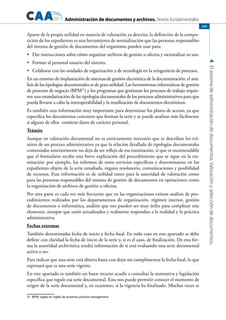 Administración de documentos y archivos. Textos fundamentales
4Elsistemadeadministracióndedocumentos.Valoraciónyseleccióndedocumentos.
243
Aparte de la propia utilidad en materia de valoración ya descrita, la definición de la compo-
sición de los expedientes es una herramienta de normalización que las personas responsables
del sistema de gestión de documentos del organismo pueden usar para:
	 Dar instrucciones sobre cómo organizar archivos de gestión u oficina y racionalizar su uso.•	
	 Formar al personal usuario del sistema.•	
	 Colaborar con las unidades de organización y de tecnología en la reingeniería de procesos.•	
En un entorno de implantación de sistemas de gestión electrónica de la documentación, el aná-
lisis de las tipologías documentales es de gran utilidad. Las herramientas informáticas de gestión
de procesos de negocio (BPM31
) y los programas que gestionan los procesos de trabajo requie-
ren una estandarización de las tipologías documentales de los procesos administrativos para que
pueda llevarse a cabo la interoperabilidad y la reutilización de documentos electrónicos.
Es también una información muy importante para determinar los plazos de acceso, ya que
especifica los documentos concretos que forman la serie y se puede analizar más fácilmente
si alguno de ellos contiene datos de carácter personal.
Trámite
Aunque en valoración documental no es estrictamente necesario que se describan los trá-
mites de un proceso administrativo ya que la relación detallada de tipologías documentales
comentadas anteriormente no deja de ser reflejo de esa tramitación, sí que es recomendable
que el formulario recabe una breve explicación del procedimiento que se sigue en la tra-
mitación: por ejemplo, los informes de otros servicios específicos y determinantes en los
expedientes objeto de la serie estudiada, órgano resolutorio, comunicaciones y posibilidad
de recursos. Esta información es de utilidad tanto para la autoridad de valoración como
para las personas responsables del sistema de gestión de documentos en operaciones como
la organización de archivos de gestión u oficina.
Por otra parte es cada vez más frecuente que en las organizaciones existan análisis de pro-
cedimientos realizados por los departamentos de organización, régimen interior, gestión
de documentos o informática, análisis que nos pueden ser muy útiles para completar este
elemento, siempre que estén actualizados y realmente respondan a la realidad y la práctica
administrativa.
Fechas extremas
También denominadas fecha de inicio y fecha final. En todo caso en este apartado se debe
definir con claridad la fecha de inicio de la serie y, si es el caso, de finalización. De esta for-
ma la autoridad archivística tendrá información de si está evaluando una serie documental
activa o no.
Para indicar que una serie está abierta basta con dejar sin cumplimentar la fecha final, lo que
expresará que es una serie vigente.
En este apartado es también un buen recurso acudir a consultar la normativa y legislación
específica que regule esa serie documental. Esta nos puede permitir conocer el momento de
origen de la serie documental y, en ocasiones, si la vigencia ha finalizado. Muchas veces se
31 BPM, siglas en inglés de bussines process management.
 