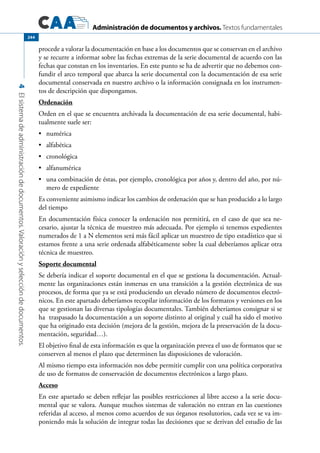 Administración de documentos y archivos. Textos fundamentales
4Elsistemadeadministracióndedocumentos.Valoraciónyseleccióndedocumentos.
244
procede a valorar la documentación en base a los documentos que se conservan en el archivo
y se recurre a informar sobre las fechas extremas de la serie documental de acuerdo con las
fechas que constan en los inventarios. En este punto se ha de advertir que no debemos con-
fundir el arco temporal que abarca la serie documental con la documentación de esa serie
documental conservada en nuestro archivo o la información consignada en los instrumen-
tos de descripción que dispongamos.
Ordenación
Orden en el que se encuentra archivada la documentación de esa serie documental, habi-
tualmente suele ser:
	 numérica•	
	 alfabética•	
	 cronológica•	
	 alfanumérica•	
	 una combinación de éstas, por ejemplo, cronológica por años y, dentro del año, por nú-•	
mero de expediente
Es conveniente asimismo indicar los cambios de ordenación que se han producido a lo largo
del tiempo
En documentación física conocer la ordenación nos permitirá, en el caso de que sea ne-
cesario, ajustar la técnica de muestreo más adecuada. Por ejemplo si tenemos expedientes
numerados de 1 a N elementos será más fácil aplicar un muestreo de tipo estadístico que si
estamos frente a una serie ordenada alfabéticamente sobre la cual deberíamos aplicar otra
técnica de muestreo.
Soporte documental
Se debería indicar el soporte documental en el que se gestiona la documentación. Actual-
mente las organizaciones están inmersas en una transición a la gestión electrónica de sus
procesos, de forma que ya se está produciendo un elevado número de documentos electró-
nicos. En este apartado deberíamos recopilar información de los formatos y versiones en los
que se gestionan las diversas tipologías documentales. También deberíamos consignar si se
ha traspasado la documentación a un soporte distinto al original y cuál ha sido el motivo
que ha originado esta decisión (mejora de la gestión, mejora de la preservación de la docu-
mentación, seguridad…).
El objetivo final de esta información es que la organización prevea el uso de formatos que se
conserven al menos el plazo que determinen las disposiciones de valoración.
Al mismo tiempo esta información nos debe permitir cumplir con una política corporativa
de uso de formatos de conservación de documentos electrónicos a largo plazo.
Acceso
En este apartado se deben reflejar las posibles restricciones al libre acceso a la serie docu-
mental que se valora. Aunque muchos sistemas de valoración no entran en las cuestiones
referidas al acceso, al menos como acuerdos de sus órganos resolutorios, cada vez se va im-
poniendo más la solución de integrar todas las decisiones que se derivan del estudio de las
 