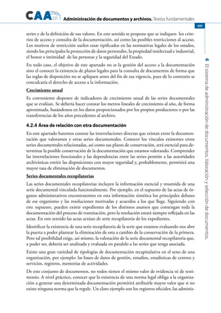 Administración de documentos y archivos. Textos fundamentales
4Elsistemadeadministracióndedocumentos.Valoraciónyseleccióndedocumentos.
245
series y de la definición de sus valores. En este sentido se propone que se indiquen los crite-
rios de acceso y consulta de la documentación, así como las posibles restricciones al acceso.
Los motivos de restricción suelen estar tipificados en las normativas legales de los estados,
siendo los principales la protección de datos personales, la propiedad intelectual e industrial,
el honor e intimidad de las personas y la seguridad del Estado.
En todo caso, el objetivo de este apartado no es la gestión del acceso a la documentación
sino el conocer la existencia de plazos legales para la consulta de documentos de forma que
las reglas de disposición no se apliquen antes del fin de esa vigencia, pues de lo contrario se
conculcaría el derecho de acceso a la información.
Crecimiento anual
Es conveniente disponer de indicadores de crecimiento anual de las series documentales
que se evalúan. Se debería hacer constar los metros lineales de crecimiento al año, de forma
aproximada, basándonos en los datos proporcionados por los propios productores o por las
transferencias de los años precedentes al archivo.
4.2.4 Área de relación con otra documentación
En este apartado haremos constar las interrelaciones directas que existan entre la documen-
tación que valoramos y otras series documentales. Conocer los vínculos existentes entre
series documentales relacionadas, así como sus plazos de conservación, será esencial para de-
terminar la posible conservación de la documentación que estamos valorando. Comprender
las interrelaciones funcionales y las dependencias entre las series permite a las autoridades
archivísticas emitir las disposiciones con mayor seguridad y, probablemente, permitirá una
mayor tasa de eliminación de documentos.
Series documentales recopilatorias
Las series documentales recopilatorias incluyen la información esencial y resumida de una
serie documental vinculada funcionalmente. Por ejemplo, en el supuesto de las actas de ór-
ganos administrativos encontraremos en esta información sintética los principales debates
de ese organismo y las resoluciones motivadas y acuerdos a los que llega. Siguiendo con
este supuesto, pueden existir expedientes de los distintos asuntos que contengan toda la
documentación del proceso de tramitación, pero la resolución estará siempre reflejada en las
actas. En este sentido las actas actúan de serie recopilatoria de los expedientes.
Identificar la existencia de una serie recopilatoria de la serie que estamos evaluando nos abre
la puerta a poder plantear la eliminación de esta a cambio de la conservación de la primera.
Pero tal posibilidad exige, así mismo, la valoración de la serie documental recopilatoria que,
a poder ser, debería ser analizada y evaluada en paralelo a las series que tenga asociada.
Existe una gran variedad de tipologías de documentación recapitulativa en el seno de una
organización, por ejemplo: las bases de datos de gestión, estudios, estadísticas de centros y
servicios, registros, memorias de actividades.
De este conjunto de documentos, no todos tienen el mismo valor de evidencia ni de testi-
monio. A nivel práctico, conocer que la existencia de una norma legal obliga a la organiza-
ción a generar una determinada documentación permitirá atribuirle mayor valor que si no
existe ninguna norma que la regule. Un claro ejemplo son los registros oficiales; las adminis-
 