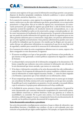 Administración de documentos y archivos. Textos fundamentales
4Elsistemadeadministracióndedocumentos.Valoraciónyseleccióndedocumentos.
246
traciones crean registros en los que consta la información esencial que permite a una persona
disponer de derechos (propiedad, ciudadanía, titulación académica.) o ejercer actividades
(empresariales, asociativas, deportivas…), etc.
En la mayoría de ocasiones a estos registros les corresponde un largo período de valor pri-
mario y suelen tener un alto valor informativo que deriva, generalmente, en su conservación
permanente o a largo plazo. Aún así no todos los registros son, necesariamente, de conser-
vación permanente: por ejemplo los registros que puede llevar a cabo de forma interna un
organismo (control de expedientes, de circulación interna de correspondencia, etc..), una
vez cumplida su finalidad no suelen ser de conservación, aunque a menudo puedan ser úti-
les como instrumentos de localización de la documentación. En general es documentación
que nos puede dar mucha información de la gestión que efectúa un organismo pero no nos
ofrece garantías suficientes para su conservación a largo plazo, son prácticas administrativas
que no están reguladas normativamente. Estas prácticas administrativas pueden cesar cuan-
do cambia los trabajadores que las ejecutan o los mandos que las dirigen; por otra parte se
suelen efectuar con aplicaciones informáticas no corporativas lo que da un muy bajo nivel
de seguridad y también poco control de la estructura de la información contenida.
En el momento de evaluar las series recapitulativas debemos tener en cuenta, respecto a los
datos consignados en estos documentos, lo siguiente:
	 El entorno tecnológico en el que se han generado: en qué formatos se han producido, en•	
qué sistemas se han gestionado, si existen políticas corporativas de migración o cambios
de formatos.
	 La exhaustividad y estructuración de la información consignada en los documentos. De-•	
bemos comprobar que realmente estas series contienen la información más relevante de
la serie documental que tienen asociada y que merece ser conservada.
	 Si los datos e información contenidos en las series documentales han sido reelaborados o•	
están en bruto. En el supuesto de información de carácter estadístico se debería conservar
tanto la información en estado original (encuestas, listados…) como los datos originales
y las fórmulas y operaciones que se han realizado con esa información y datos.
	 El arco temporal que abrazan y su continuidad. Debemos tener en cuenta que no siempre•	
son coincidentes las fechas extremas de la serie recapitulativa con las que tiene asociadas.
Es posible que la serie recapitulativa sea posterior a la serie asociada y esto puede deberse
a que la normativa o la propia praxis administrativa así lo haya establecido.
La facilidad de acceso, presente y futuro, a la información recapitulativa. En general las•	
series documentales que contienen información recapitulativa de conservación perma-
nente deberán conservarse en archivos históricos, hecho que garantiza en si mismo la
accesibilidad a su contenido. Por su parte estos centros, si se trata de documentación
electrónica, deberán asegurar el acceso e interpretación futura de esta documentación de
acuerdo con las políticas de gestión documental de la organización.
Series documentales antecedentes o precedentes
Son series documentales cronológicamente anteriores a la que es objeto de valoración y que
desarrollaban funciones y finalidades muy similares a la que se está evaluando, pero cuya
extinción se ha producido por algún cambio legislativo. Por ejemplo, en España hasta finales
 