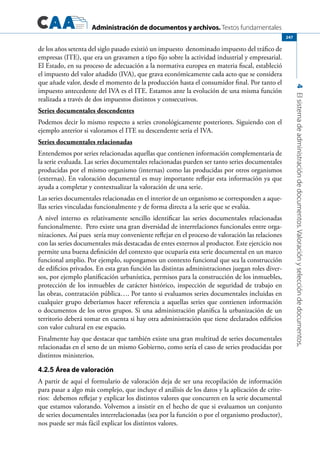 Administración de documentos y archivos. Textos fundamentales
4Elsistemadeadministracióndedocumentos.Valoraciónyseleccióndedocumentos.
247
de los años setenta del siglo pasado existió un impuesto denominado impuesto del tráfico de
empresas (ITE), que era un gravamen a tipo fijo sobre la actividad industrial y empresarial.
El Estado, en su proceso de adecuación a la normativa europea en materia fiscal, estableció
el impuesto del valor añadido (IVA), que grava económicamente cada acto que se considera
que añade valor, desde el momento de la producción hasta el consumidor final. Por tanto el
impuesto antecedente del IVA es el ITE. Estamos ante la evolución de una misma función
realizada a través de dos impuestos distintos y consecutivos.
Series documentales descendentes
Podemos decir lo mismo respecto a series cronológicamente posteriores. Siguiendo con el
ejemplo anterior si valoramos el ITE su descendente sería el IVA.
Series documentales relacionadas
Entendemos por series relacionadas aquellas que contienen información complementaria de
la serie evaluada. Las series documentales relacionadas pueden ser tanto series documentales
producidas por el mismo organismo (internas) como las producidas por otros organismos
(externas). En valoración documental es muy importante reflejar esta información ya que
ayuda a completar y contextualizar la valoración de una serie.
Las series documentales relacionadas en el interior de un organismo se corresponden a aque-
llas series vinculadas funcionalmente y de forma directa a la serie que se evalúa.
A nivel interno es relativamente sencillo identificar las series documentales relacionadas
funcionalmente. Pero existe una gran diversidad de interrelaciones funcionales entre orga-
nizaciones. Así pues sería muy conveniente reflejar en el proceso de valoración las relaciones
con las series documentales más destacadas de entes externos al productor. Este ejercicio nos
permite una buena definición del contexto que ocuparía esta serie documental en un marco
funcional amplio. Por ejemplo, supongamos un contexto funcional que sea la construcción
de edificios privados. En esta gran función las distintas administraciones juegan roles diver-
sos, por ejemplo planificación urbanística, permisos para la construcción de los inmuebles,
protección de los inmuebles de carácter histórico, inspección de seguridad de trabajo en
las obras, contratación pública…. Por tanto si evaluamos series documentales incluidas en
cualquier grupo deberíamos hacer referencia a aquellas series que contienen información
o documentos de los otros grupos. Si una administración planifica la urbanización de un
territorio deberá tomar en cuenta si hay otra administración que tiene declarados edificios
con valor cultural en ese espacio.
Finalmente hay que destacar que también existe una gran multitud de series documentales
relacionadas en el seno de un mismo Gobierno, como sería el caso de series producidas por
distintos ministerios.
4.2.5 Área de valoración
A partir de aquí el formulario de valoración deja de ser una recopilación de información
para pasar a algo más complejo, que incluye el análisis de los datos y la aplicación de crite-
rios: debemos reflejar y explicar los distintos valores que concurren en la serie documental
que estamos valorando. Volvemos a insistir en el hecho de que si evaluamos un conjunto
de series documentales interrelacionadas (sea por la función o por el organismo productor),
nos puede ser más fácil explicar los distintos valores.
 