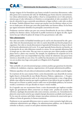 Administración de documentos y archivos. Textos fundamentales
4Elsistemadeadministracióndedocumentos.Valoraciónyseleccióndedocumentos.
248
Aunque ninguno de los formularios que hemos revisado lo menciona abiertamente, todos
ellos parten de la taxonomía del valor de Schellenberg que hemos descrito anteriormente.
Los valores administrativo, legal, jurídico o fiscal se corresponderían con el valor primario,
mientras que el valor informativo y/o histórico se correspondería al valor secundario. En el
área de valoración lo que se pretende esencialmente es lograr atribuir a cada valor un plazo
de tiempo. También debemos hacer constar que muchas veces los distintos valores no exis-
ten en estado puro, de forma que entre ellos puede haber una frontera difusa. En las líneas
que siguen intentamos identificar las principales características de estos.
Finalmente conviene indicar que para una correcta formalización de esta área se deberían
justificar los distintos valores, incluyendo la posible inexistencia de alguno de ellos. Igual-
mente hay que indicar los plazos de tiempo en los que permanece cada valor.
Valor administrativo
Este valor está unido a la finalidad inmediata por la cual la serie documental ha sido gene-
rada. Toda serie documental posee este valor en cuanto desarrolla una función propia de un
organismo. Este valor se vincula directamente al apartado del formulario en el que se descri-
be la función administrativa de la serie. Si en aquel apartado hemos descrito esa función, en
la descripción de ese valor deberemos tomarlo en cuenta. En este apartado deberemos fijar
el tiempo que ese valor existe. Hay que tener en cuenta que estos valores pueden ser desde
plazos breves a plazos muy extensos. Por ejemplo, los expedientes de ocupación de la vía
pública pueden tener una temporalidad muy baja, incluso de solamente unas pocas horas
mientras se desarrolla un acto cívico. En cambio hay documentos con valores administrati-
vos con un plazo muy largo como puede ser el Registro de la Propiedad.
Valor legal
Valor atribuible a la serie documental porque contiene pruebas que garantizan los derechos
y deberes de ciudadanos, empresas, organizaciones y de la propia administración pública.
Debemos especificar si la serie afecta al ordenamiento jurídico o bien implica acuerdos legales.
En el primero de los casos estamos frente a series documentales cuyo desarrollo de normas
legales (leyes) o el desarrollo de estas (Reales Decretos, Órdenes, reglamentos…). En gene-
ral este tipo de documentación suele ser de conservación permanente o muy a largo plazo,
debido a que refleja las materias que regula un gobierno (y por defecto las que no regula), de
forma que en el futuro se podría conocer cuáles eran sus prioridades políticas y los sectores
sociales y económicos a los que afectaba en mayor o menor medida.
En el segundo caso nos encontramos frente a series documentales que implican acuerdos
legales que generalmente deben conservarse un tiempo como pruebas de acciones. Nos
referimos a tipologías documentales tales como contratos, convenios, etc. Generalmente los
plazos de conservación serán los que estipule el propio documento acordado entre las partes.
En los casos de contratos suele haber siempre unos plazos mínimos de conservación que se
reflejan en forma de garantías y/o fianzas económicas.
Finalmente en este apartado deberemos tener en cuenta si existe normativa legal sobre pro-
cedimiento administrativo que obligue a las administraciones públicas, con el objetivo de
estimular su eficacia, a actuar en unos plazos máximos determinados.
 