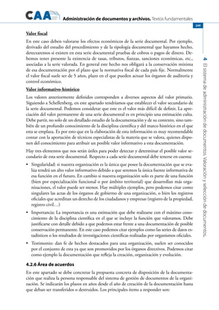 Administración de documentos y archivos. Textos fundamentales
4Elsistemadeadministracióndedocumentos.Valoraciónyseleccióndedocumentos.
249
Valor fiscal
En este caso deben valorarse los efectos económicos de la serie documental. Por ejemplo,
derivado del estudio del procedimiento y de la tipología documental que hayamos hecho,
detectaremos si existen en esta serie documental pruebas de cobros o pagos de dinero. De-
bemos tener presente la existencia de tasas, tributos, fianzas, sanciones económicas, etc.,
asociadas a la serie valorada. En general este hecho nos obligará a la conservación mínima
de esa documentación por el plazo que la normativa fiscal de cada país fije. Normalmente
el valor fiscal suele ser de 5 años, plazo en el que pueden actuar los órganos de auditoria y
control económico.
Valor informativo-histórico
Los valores anteriormente definidos corresponden a diversos aspectos del valor primario.
Siguiendo a Schellenberg, en este apartado tendríamos que establecer el valor secundario de
la serie documental. Podemos considerar que este es el valor más difícil de definir. La apre-
ciación del valor permanente de una serie documental es en principio una estimación culta.
Debe partir, no solo de un detallado estudio de la documentación y de su contexto, sino tam-
bién de un profundo conocimiento de la disciplina científica y del marco histórico en el que
esta se emplaza. Es por esto que en la elaboración de esta información es muy recomendable
contar con la aportación de técnicos especialistas de la materia que se valora, quienes dispo-
nen del conocimiento para atribuir un posible valor informativo a esta documentación.
Hay tres elementos que nos serán útiles para poder detectar y determinar el posible valor se-
cundario de esta serie documental. Respecto a cada serie documental debe tenerse en cuenta:
	 Singularidad: si nuestra organización es la única que posee la documentación que se eva-•	
lúa tendrá un alto valor informativo debido a que seremos la única fuente informativa de
esa función en el futuro. En cambio si nuestra organización solo es parte de una función
(bien por especialización funcional o por ámbito territorial) que desarrollan más orga-
nizaciones, el valor puede ser menor. Hay múltiples ejemplos, pero podemos citar como
singulares las actas de los órganos de gobierno de una organización, o bien los registros
oficiales que acreditan un derecho de los ciudadanos y empresas (registro de la propiedad,
registro civil…)
	 Importancia: La importancia es una estimación que debe realizarse con el máximo cono-•	
cimiento de la disciplina científica en el que se incluye la función que valoramos. Debe
justificarse con detalle debido a que podemos estar frente a una documentación de posible
conservación permanente. En este caso podemos citar ejemplos como las series de datos es-
tadísticos o los resultados de investigaciones científicas realizadas por organismos oficiales.
	 Testimonio: dan fe de hechos destacados para una organización, suelen ser conocidos•	
por el conjunto de esta ya que son promovidos por los órganos directivos. Podemos citar
como ejemplo la documentación que refleja la creación, organización y evolución.
4.2.6 Área de acuerdos
En este apartado se debe concretar la propuesta concreta de disposición de la documenta-
ción que realiza la persona responsable del sistema de gestión de documentos de la organi-
zación. Se indicarán los plazos en años desde el año de creación de la documentación hasta
que deban ser transferidos o destruidos. Los principales ítems a responder son:
 