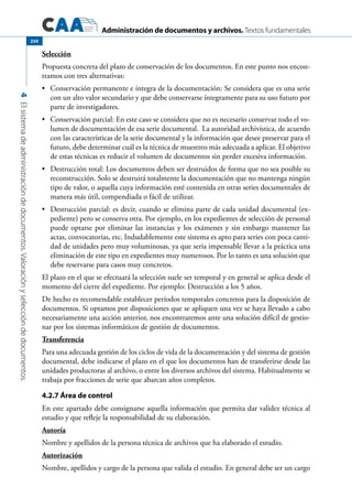 Administración de documentos y archivos. Textos fundamentales
4Elsistemadeadministracióndedocumentos.Valoraciónyseleccióndedocumentos.
250
Selección
Propuesta concreta del plazo de conservación de los documentos. En este punto nos encon-
tramos con tres alternativas:
	 Conservación permanente e íntegra de la documentación: Se considera que es una serie•	
con un alto valor secundario y que debe conservarse íntegramente para su uso futuro por
parte de investigadores.
	 Conservación parcial: En este caso se considera que no es necesario conservar todo el vo-•	
lumen de documentación de esa serie documental. La autoridad archivística, de acuerdo
con las características de la serie documental y la información que desee preservar para el
futuro, debe determinar cuál es la técnica de muestreo más adecuada a aplicar. El objetivo
de estas técnicas es reducir el volumen de documentos sin perder excesiva información.
	 Destrucción total: Los documentos deben ser destruidos de forma que no sea posible su•	
reconstrucción. Solo se destruirá totalmente la documentación que no mantenga ningún
tipo de valor, o aquella cuya información esté contenida en otras series documentales de
manera más útil, compendiada o fácil de utilizar.
	 Destrucción parcial: es decir, cuando se elimina parte de cada unidad documental (ex-•	
pediente) pero se conserva otra. Por ejemplo, en los expedientes de selección de personal
puede optarse por eliminar las instancias y los exámenes y sin embargo mantener las
actas, convocatorias, etc. Indudablemente este sistema es apto para series con poca canti-
dad de unidades pero muy voluminosas, ya que seria impensable llevar a la práctica una
eliminación de este tipo en expedientes muy numerosos. Por lo tanto es una solución que
debe reservarse para casos muy concretos.
El plazo en el que se efectuará la selección suele ser temporal y en general se aplica desde el
momento del cierre del expediente. Por ejemplo: Destrucción a los 5 años.
De hecho es recomendable establecer períodos temporales concretos para la disposición de
documentos. Si optamos por disposiciones que se apliquen una vez se haya llevado a cabo
necesariamente una acción anterior, nos encontraremos ante una solución difícil de gestio-
nar por los sistemas informáticos de gestión de documentos.
Transferencia
Para una adecuada gestión de los ciclos de vida de la documentación y del sistema de gestión
documental, debe indicarse el plazo en el que los documentos han de transferirse desde las
unidades productoras al archivo, o entre los diversos archivos del sistema. Habitualmente se
trabaja por fracciones de serie que abarcan años completos.
4.2.7 Área de control
En este apartado debe consignarse aquella información que permita dar validez técnica al
estudio y que refleje la responsabilidad de su elaboración.
Autoría
Nombre y apellidos de la persona técnica de archivos que ha elaborado el estudio.
Autorización
Nombre, apellidos y cargo de la persona que valida el estudio. En general debe ser un cargo
 